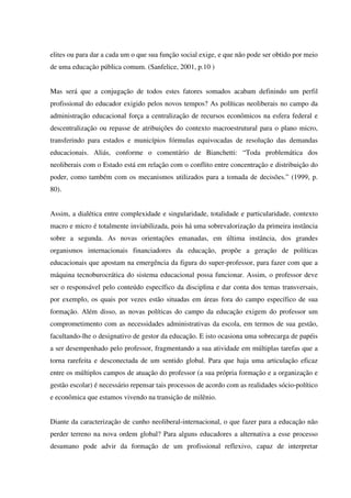 elites ou para dar a cada um o que sua função social exige, e que não pode ser obtido por meio
de uma educação pública comum. (Sanfelice, 2001, p.10 )
Mas será que a conjugação de todos estes fatores somados acabam definindo um perfil
profissional do educador exigido pelos novos tempos? As políticas neoliberais no campo da
administração educacional força a centralização de recursos econômicos na esfera federal e
descentralização ou repasse de atribuições do contexto macroestrutural para o plano micro,
transferindo para estados e municípios fórmulas equivocadas de resolução das demandas
educacionais. Aliás, conforme o comentário de Bianchetti: “Toda problemática dos
neoliberais com o Estado está em relação com o conflito entre concentração e distribuição do
poder, como também com os mecanismos utilizados para a tomada de decisões.” (1999, p.
80).
Assim, a dialética entre complexidade e singularidade, totalidade e particularidade, contexto
macro e micro é totalmente inviabilizada, pois há uma sobrevalorização da primeira instância
sobre a segunda. As novas orientações emanadas, em última instância, dos grandes
organismos internacionais financiadores da educação, propõe a geração de políticas
educacionais que apostam na emergência da figura do super-professor, para fazer com que a
máquina tecnoburocrática do sistema educacional possa funcionar. Assim, o professor deve
ser o responsável pelo conteúdo específico da disciplina e dar conta dos temas transversais,
por exemplo, os quais por vezes estão situadas em áreas fora do campo específico de sua
formação. Além disso, as novas políticas do campo da educação exigem do professor um
comprometimento com as necessidades administrativas da escola, em termos de sua gestão,
facultando-lhe o designativo de gestor da educação. E isto ocasiona uma sobrecarga de papéis
a ser desempenhado pelo professor, fragmentando a sua atividade em múltiplas tarefas que a
torna rarefeita e desconectada de um sentido global. Para que haja uma articulação eficaz
entre os múltiplos campos de atuação do professor (a sua própria formação e a organização e
gestão escolar) é necessário repensar tais processos de acordo com as realidades sócio-político
e econômica que estamos vivendo na transição de milênio.
Diante da caracterização de cunho neoliberal-internacional, o que fazer para a educação não
perder terreno na nova ordem global? Para alguns educadores a alternativa a esse processo
desumano pode advir da formação de um profissional reflexivo, capaz de interpretar
 