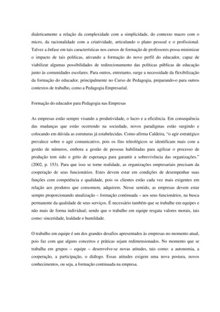 dialeticamente a relação da complexidade com a simplicidade, do contexto macro com o
micro, da racionalidade com a criatividade, articulando o plano pessoal e o profissional.
Talvez a ênfase em tais características nos cursos de formação de professores possa minimizar
o impacto de tais políticas, ativando a formação do novo perfil do educador, capaz de
viabilizar algumas possibilidades de redirecionamento das políticas públicas de educação
junto às comunidades escolares. Para outros, entretanto, surge a necessidade da flexibilização
da formação do educador, principalmente no Curso de Pedagogia, preparando-o para outros
contextos de trabalho, como a Pedagogia Empresarial.
Formação do educador para Pedagogia nas Empresas
As empresas estão sempre visando a produtividade, o lucro e a eficiência. Em consequência
das mudanças que estão ocorrendo na sociedade, novos paradigmas estão surgindo e
colocando em dúvida as estruturas já estabelecidas. Como afirma Caldeira, “o agir estratégico
prevalece sobre o agir comunicativo, pois os fins teleológicos se identificam mais com a
gestão de números, embora a gestão de pessoas habilitadas para agilizar o processo de
produção tem sido o grito de esperança para garantir a sobrevivência das organizações.”
(2002, p. 153). Para que isso se torne realidade, as organizações empresariais precisam da
cooperação de seus funcionários. Estes devem estar em condições de desempenhar suas
funções com competência e qualidade, pois os clientes estão cada vez mais exigentes em
relação aos produtos que consomem, adquirem. Nesse sentido, as empresas devem estar
sempre proporcionando atualização – formação continuada – aos seus funcionários, na busca
permanente da qualidade de seus serviços. É necessário também que se trabalhe em equipes e
não mais de forma individual; sendo que o trabalho em equipe resgata valores morais, tais
como: sinceridade, lealdade e humildade.
O trabalho em equipe é um dos grandes desafios apresentados às empresas no momento atual,
pois faz com que alguns conceitos e práticas sejam redimensionados. No momento que se
trabalha em grupos – equipe – desenvolve-se novas atitudes, tais como: a autonomia, a
cooperação, a participação, o diálogo. Essas atitudes exigem uma nova postura, novos
conhecimentos, ou seja, a formação continuada na empresa.
 