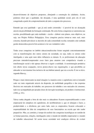desenvolvimento de objetivos propostos, almejando a construção da cidadania. Assim,
podemos dizer que a qualidade, tão desejada, é uma qualidade social, pois ela só será
conquistada a partir do comprometimento de todo o conjunto dos processos.
Entendo que essa qualidade – que já está sendo construída – é possível de ser alcançada
através da possibilidade da formação continuada. De certa forma conquistou-se autonomia nas
escolas, possibilitando que cada realidade – escola – elabore seus planos, seus objetivos, ou
seja, seu Projeto Político Pedagógico. Essa conquista precisa tornar-se mais real, mais
concreta, fazendo prevalecer as decisões de cada comunidade escolar, tornando a tão sonhada
gestão democrática possível de acontecer e ter seu verdadeiro valor.
Todas essas conquistas no âmbito educacional/escolar foram surgindo concomitantemente
com as transformações dos outros setores da sociedade, ou seja, todos os setores estão
interligados e uma ação num deles influencia os demais. E, os profissionais da educação
precisam entender/compreender esses fatos para atuarem com competência visando a
transformação social e não apenas observar e seguir a realidade. A reestruturação produtiva
tem aberto novas ocupações, novos postos-chaves nas organizações, o que possibilita ao
educador se movimentar fora inclusive de seu habitat natural, que era a escola. E isto se deve,
segundo Harvey,
Porque o mais interessante na atual situação é a maneira como o capitalismo está se tornando
cada vez mais organizado através da dispersão, da mobilidade geográfica e das respostas
flexíveis nos mercados de trabalho, nos processos de trabalho e nos mercados de consumo,
tudo isso acompanhado por pesadas doses de inovação tecnológica, de produto e institucional.
(1992, p. 151).
Talvez tenha chegado a hora de não mais os educadores ficarem responsabilizando o setor
empresarial de cúmplices do capitalismo, do neoliberalismo e, que só almejam o lucro, a
produtividade e a eficiência; por outro lado, nem os empresários ficarem colocando a
responsabilidade da falta de competência de seus funcionários na escola que não soube
prepará-los. Mas, ao contrário, é tempo de usufruir das conquistas tecnológicas no sentido de
se formar parcerias, relações, interligações entre o mundo do trabalho empresarial e o mundo
do trabalho educacional. Só assim nossa sociedade terá condiçoes efetivas de evoluir
 