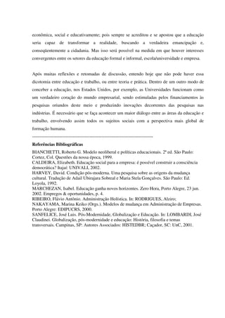 econômica, social e educativamente; pois sempre se acreditou e se apostou que a educação
seria capaz de transformar a realidade, buscando a verdadeira emancipação e,
conseqüentemente a cidadania. Mas isso será possível na medida em que houver interesses
convergentes entre os setores da educação formal e informal, escola/universidade e empresa.
Após muitas reflexões e retomadas de discussão, entendo hoje que não pode haver essa
dicotomia entre educação e trabalho, ou entre teoria e prática. Dentro de um outro modo de
conceber a educação, nos Estados Unidos, por exemplo, as Universidades funcionam como
um verdadeiro coração do mundo empresarial, sendo estimuladas pelos financiamentos às
pesquisas oriundos deste meio e produzindo inovações decorrentes das pesquisas nas
indústrias. É necessário que se faça acontecer um maior diálogo entre as áreas da educação e
trabalho, envolvendo assim todos os sujeitos sociais com a perspectiva mais global de
formação humana.
--------------------------------------------------------------------------------
Referências Bibliográficas
BIANCHETTI, Roberto G. Modelo neoliberal e políticas educacionais. 2ª ed. São Paulo:
Cortez, Col. Questões da nossa época, 1999.
CALDEIRA, Elizabeth. Educação social para a empresa: é possível construir a consciência
democrática? Itajaí: UNIVALI, 2002.
HARVEY, David. Condição pós-moderna. Uma pesquisa sobre as origens da mudança
cultural. Tradução de Adail Ubirajara Sobreal e Maria Stela Gonçalves. São Paulo: Ed.
Loyola, 1992.
MARCHEZAN, Isabel. Educação ganha novos horizontes. Zero Hora, Porto Alegre, 23 jun.
2002. Empregos & oportunidades, p. 4.
RIBEIRO, Flávio Antônio. Administração Holística. In: RODRIGUES, Alziro;
NAKAYAMA, Marina Keiko (Orgs.). Modelos de mudança em Administração de Empresas.
Porto Alegre: EDIPUCRS, 2000.
SANFELICE, José Luis. Pós-Modernidade, Globalização e Educação. In: LOMBARDI, José
Claudinei. Globalização, pós-modernidade e educação: História, filosofia e temas
transversais. Campinas, SP: Autores Associados: HISTEDBR; Caçador, SC: UnC, 2001.
 