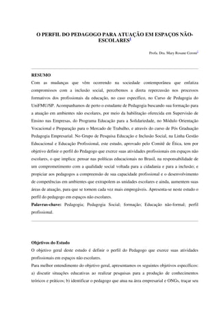 O PERFIL DO PEDAGOGO PARA ATUAÇÃO EM ESPAÇOS NÃO-
ESCOLARES1
Profa. Dra. Mary Rosane Ceroni2
RESUMO
Com as mudanças que vêm ocorrendo na sociedade contemporânea que enfatiza
compromissos com a inclusão social, percebemos a direta repercussão nos processos
formativos dos profissionais da educação, no caso específico, no Curso de Pedagogia do
UniFMU/SP. Acompanhamos de perto o estudante de Pedagogia buscando sua formação para
a atuação em ambientes não escolares, por meio da habilitação oferecida em Supervisão de
Ensino nas Empresas, do Programa Educação para a Solidariedade, no Módulo Orientação
Vocacional e Preparação para o Mercado de Trabalho, e através do curso de Pós Graduação
Pedagogia Empresarial. No Grupo de Pesquisa Educação e Inclusão Social, na Linha Gestão
Educacional e Educação Profissional, este estudo, aprovado pelo Comitê de Ética, tem por
objetivo definir o perfil do Pedagogo que exerce suas atividades profissionais em espaços não
escolares, o que implica: pensar nas políticas educacionais no Brasil, na responsabilidade de
um comprometimento com a qualidade social voltada para a cidadania e para a inclusão; e
propiciar aos pedagogos a compreensão de sua capacidade profissional e o desenvolvimento
de competências em ambientes que extrapolem as unidades escolares e ainda, aumentem suas
áreas de atuação, para que se tornem cada vez mais empregáveis. Apresenta-se neste estudo o
perfil do pedagogo em espaços não escolares.
Palavras-chave: Pedagogia; Pedagogia Social; formação; Educação não-formal; perfil
profissional.
Objetivos do Estudo
O objetivo geral deste estudo é definir o perfil do Pedagogo que exerce suas atividades
profissionais em espaços não escolares.
Para melhor entendimento do objetivo geral, apresentamos os seguintes objetivos específicos:
a) discutir situações educativas ao realizar pesquisas para a produção de conhecimentos
teóricos e práticos; b) identificar o pedagogo que atua na área empresarial e ONGs, traçar seu
 