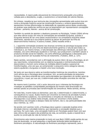 necessidades. A repercussão educacional do interacionismo pressupõe uma prática
voltada para a descoberta, a ação, a autonomia e a transmissão de valores liberais.
Em síntese, ressalta-se que nenhuma das concepções apresentadas pela autora leva em
conta a dimensão histórico-social da constituição humana e, embora aparentemente
apresentem formas diferenciadas na elaboração de respostas acerca desta constituição,
ao analisar suas essências verifica-se que se assemelham por representarem concepções
acríticas - portanto, liberais - acerca de tal constituição.
Também no sentido de apontar o idealismo presente na Psicologia, Tuleski (2004) afirma
que esta ciência surgiu em meio às contradições da sociedade burguesa, quando a
burguesia deixava de ser uma classe revolucionária e se consolidava enquanto classe
dominante, opondo-se à sua própria história ao deixar de participar da linha do
desenvolvimento histórico. A autora (Tuleski, 2004) ressalta ainda a
[...] aparente contradição existente nas diversas correntes da psicologia burguesa entre
o estabelecimento de uma linha de desenvolvimento genérica e natural para todos os
indivíduos e, ao mesmo tempo, a naturalização das diferenças individuais, as quais são
tratadas, ora como diferenças saudáveis e normais, que produziriam a também salutar e
produtiva divisão social do trabalho, ora como diferenças patológicas e desviantes para
as quais deveriam ser buscadas formas de tratamento. (TuleskiI, 2004, p. 127).
Neste sentido, concordamos com a afirmação da autora (ibid.) de que a Psicologia, já em
seu nascimento, comprometida com os ideários burgueses e contrarrevolucionários,
desconsidera o homem como síntese de múltiplas determinações e passível de
transformações, uma vez que, ao compreender o psiquismo como categoria natural,
estaria ajudando a burguesia a impedir uma nova revolução.
No texto em que discorre sobre as transformações históricas da consciência, Leontiev
(s/d) afirma que a Psicologia deve considerar, sim, as particularidades do psiquismo
humano, mas deve entendê-las como particularidades que dependem do caráter geral da
consciência, o qual, por sua vez, é determinado pelas situações concretas da vida dos
indivíduos.
No mesmo texto (Leontiev, s/d) o autor denuncia que o interesse da Psicologia em
investigar as aptidões e propriedades psicológicas do homem está direcionado em
sentido oposto ao processo das transformações da consciência. Neste sentido, afirma:
Por este fato, inverte todos os elementos: para ela, o determinado é o determinante, a
consequência é a causa. Acaba mesmo por encontrar os motivos da atividade humana
nos sentimentos subjetivos, nos sentimentos e emoções do interesse ou do desejo.
Prosseguindo a sua análise nesta direção, acaba por encontrar a fonte destes
sentimentos nas emoções e desejos inatos do homem, isto é, nas particularidades dos
seus instintos. (p. 147)
De acordo com Leontiev (s/d), a Psicologia deve superar a oposição dualista entre
atividade interna e atividade externa, que representa a concepção idealista que a
permeia. Por outro lado, uma concepção histórica em Psicologia poderá fazer com que
esta ciência não se separe dos problemas da vida, ao contrário, ajude a resolvê-los e
auxilie na construção da vida do homem livre.
Encontramos esta mesma proposição no texto em que Bock (2000) expõe partes de sua
tese de doutorado, na qual pesquisou o significado atribuído pelos psicólogos ao
fenômeno psicológico. A naturalização do fenômeno psicológico representa, para a
 