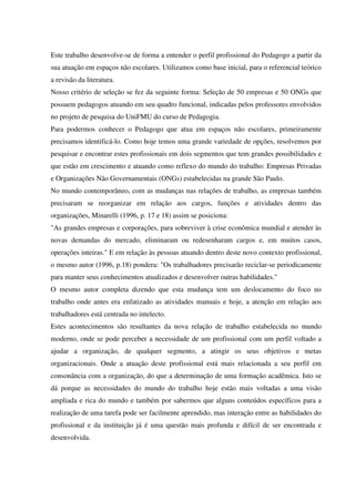 Este trabalho desenvolve-se de forma a entender o perfil profissional do Pedagogo a partir da
sua atuação em espaços não escolares. Utilizamos como base inicial, para o referencial teórico
a revisão da literatura.
Nosso critério de seleção se fez da seguinte forma: Seleção de 50 empresas e 50 ONGs que
possuem pedagogos atuando em seu quadro funcional, indicadas pelos professores envolvidos
no projeto de pesquisa do UniFMU do curso de Pedagogia.
Para podermos conhecer o Pedagogo que atua em espaços não escolares, primeiramente
precisamos identificá-lo. Como hoje temos uma grande variedade de opções, resolvemos por
pesquisar e encontrar estes profissionais em dois segmentos que tem grandes possibilidades e
que estão em crescimento e atuando como reflexo do mundo do trabalho: Empresas Privadas
e Organizações Não Governamentais (ONGs) estabelecidas na grande São Paulo.
No mundo contemporâneo, com as mudanças nas relações de trabalho, as empresas também
precisaram se reorganizar em relação aos cargos, funções e atividades dentro das
organizações, Minarelli (1996, p. 17 e 18) assim se posiciona:
"As grandes empresas e corporações, para sobreviver à crise econômica mundial e atender às
novas demandas do mercado, eliminaram ou redesenharam cargos e, em muitos casos,
operações inteiras." E em relação às pessoas atuando dentro deste novo contexto profissional,
o mesmo autor (1996, p.18) pondera: "Os trabalhadores precisarão reciclar-se periodicamente
para manter seus conhecimentos atualizados e desenvolver outras habilidades."
O mesmo autor completa dizendo que esta mudança tem um deslocamento do foco no
trabalho onde antes era enfatizado as atividades manuais e hoje, a atenção em relação aos
trabalhadores está centrada no intelecto.
Estes acontecimentos são resultantes da nova relação de trabalho estabelecida no mundo
moderno, onde se pode perceber a necessidade de um profissional com um perfil voltado a
ajudar a organização, de qualquer segmento, a atingir os seus objetivos e metas
organizacionais. Onde a atuação deste profissional está mais relacionada a seu perfil em
consonância com a organização, do que a determinação de uma formação acadêmica. Isto se
dá porque as necessidades do mundo do trabalho hoje estão mais voltadas a uma visão
ampliada e rica do mundo e também por sabermos que alguns conteúdos específicos para a
realização de uma tarefa pode ser facilmente aprendido, mas interação entre as habilidades do
profissional e da instituição já é uma questão mais profunda e difícil de ser encontrada e
desenvolvida.
 