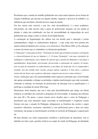 Percebemos que o mundo do trabalho globalizado tem como tarefa repensar novas formas de
relações trabalhistas que possam em alguma medida, organizar o processo de trabalho e as
influências que articulam o desenho do novo mapa do mundo.
Um dos setores mais sensível, e por isto, mais desestabilizável, é o meio acadêmico,
universitário, de onde provém toda a gama de profissionais lançados em um mundo já
afetado, e ainda não estabilizado, em face de inexorabilidade da impactologia da maré
globalizante que, atinge a todos os setores de atividade humana.
A constatação da fragmentação dos saberes traz um desafio para a educação e ensino
contemporâneos: religar os conhecimentos dispersos - o que exige uma nova postura dos
sujeitos diante da dinâmica dos sistemas vivos planetários. Para Morin (2001, p.10), educação
e ensino são termos que se confundem e se distanciam igualmente:
A "Educação" é uma palavra forte: "Utilização de meios que permitem assegurar a formação
e o desenvolvimento de um ser humano (...)". O termo "formação", com suas conotações de
moldagem e conformação, tem o defeito de ignorar que a missão do didatismo é encorajar o
autodidatismo, despertando, provocando, favorecendo a autonomia do espírito. O ensino,
arte ou ação de transmitir os conhecimentos a um aluno, de modo que ele os compreenda e
assimile, tem um sentido mais restrito, porque apenas cognitivo. A bem dizer, a palavra
ensino não me basta, mas a palavra educação comporta um excesso e uma carência."
Assim, verificamos que é de responsabilidade muito especial e pertinente que a Universidade
não apenas acompanhe a reboque as profundas e rápidas transformações que estão ocorrendo,
sobretudo se antecipe, na formação de profissionais da educação com as qualificações e o
perfil que a sociedade do século XXI exige.
Destacamos, desta maneira, que esta é uma ação desestabilizadora que atinge, em última
instância, as entranhas dos currículos e programas da Universidade. A mudança das reformas
dos anos 80 e 90, pouco a pouco trazem novos desafios para o curso de Pedagogia e
percebemos que estas alterações legais associadas às transformações e exigências sociais
fizeram com que, a atuação do Pedagogo, ultrapassasse as fronteiras das escolas e cargos
executivos (diretorias, secretarias, ministério) e este profissional passa a atuar em outras
instituições, até porque as transformações ocorridas no currículo da Pedagogia o capacita para
tal.
Há duas décadas, nas várias organizações científicas e profissionais de educadores, tem se
debatido em todo o país, questões relativas ao campo de estudo da Pedagogia, da identidade
 