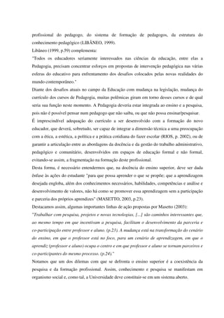 profissional do pedagogo, do sistema de formação de pedagogos, da estrutura do
conhecimento pedagógico (LIBÂNEO, 1999).
Libâneo (1999, p.59) complementa:
"Todos os educadores seriamente interessados nas ciências da educação, entre elas a
Pedagogia, precisam concentrar esforços em propostas de intervenção pedagógica nas várias
esferas do educativo para enfrentamento dos desafios colocados pelas novas realidades do
mundo contemporâneo."
Diante dos desafios atuais no campo da Educação com mudança na legislação, mudança do
currículo dos cursos de Pedagogia, muitas polêmicas giram em torno desses cursos e de qual
seria sua função neste momento. A Pedagogia deveria estar integrada ao ensino e a pesquisa,
pois não é possível pensar num pedagogo que não saiba, ou que não possa ensinar/pesquisar.
É imprescindível adequação do currículo a ser desenvolvido com a formação do novo
educador, que deverá, sobretudo, ser capaz de integrar a dimensão técnica a uma preocupação
com a ética, a estética, a política e a prática cotidiana do fazer escolar (RIOS, p. 2002), ou de
garantir a articulação entre as abordagens da docência e da gestão do trabalho administrativo,
pedagógico e comunitário, desenvolvidos em espaços de educação formal e não formal,
evitando-se assim, a fragmentação na formação deste profissional.
Desta forma, é necessário entendermos que, na docência do ensino superior, deve ser dada
ênfase às ações do estudante "para que possa aprender o que se propõe; que a aprendizagem
desejada engloba, além dos conhecimentos necessários, habilidades, competências e análise e
desenvolvimento de valores, não há como se promover essa aprendizagem sem a participação
e parceria dos próprios aprendizes" (MASETTO, 2003, p.23).
Destacamos assim, algumas importantes linhas de ação propostas por Masetto (2003):
"Trabalhar com pesquisa, projetos e novas tecnologias, [...] são caminhos interessantes que,
ao mesmo tempo em que incentivam a pesquisa, facilitam o desenvolvimento da parceria e
co-participação entre professor e aluno. (p.23). A mudança está na transformação do cenário
do ensino, em que o professor está no foco, para um cenário de aprendizagem, em que o
aprendiz (professor e aluno) ocupa o centro e em que professor e aluno se tornam parceiros e
co-participantes do mesmo processo. (p.24)."
Notamos que um dos dilemas com que se defronta o ensino superior é a coexistência da
pesquisa e da formação profissional. Assim, conhecimento e pesquisa se manifestam em
organismo social e, como tal, a Universidade deve constituir-se em um sistema aberto.
 