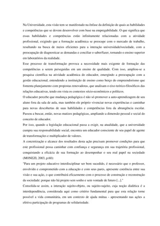 Na Universidade, esta visão tem se manifestado na ênfase da definição de quais as habilidades
e competências que se devem desenvolver com base na empregabilidade. O que significa que
essas habilidades e competências estão infinitamente relacionadas com a atividade
profissional, exigindo que a formação acadêmica se preocupe com o mercado de trabalho,
resultando na busca de meios eficientes para a interação universidade/sociedade, com a
preocupação de diagnosticar as demandas e conciliar o saber/fazer, tornando o ensino superior
em laboratórios da realidade.
Esse processo de transformação provoca a necessidade mais exigente de formação das
competências a serem perseguidas em um ensino de qualidade. Com isso, ampliou-se a
pesquisa científica na atividade acadêmica do educador, emergindo a preocupação com a
gestão educacional, entendendo a instituição de ensino como berço do empreendorismo que
fomenta planejamento com propostas renovadoras, que analisam o eixo teórico-filosóficos das
relações educativas, tendo em vista os contextos sócio-econômicos e políticos.
O educador percebe que mudança pedagógica é não só promover a auto-aprendizagem de seu
aluno fora da sala de aula, mas também ele próprio vivenciar novas experiências e caminhar
para novas descobertas de suas habilidades e competências fora da abrangência escolar.
Passou a buscar, então, novas matizes pedagógicas, ampliando a dimensão pessoal e social do
conceito de educador.
Por isso, quando a legislação educacional passa a exigir, na atualidade, que a universidade
cumpra sua responsabilidade social, encontra um educador consciente de seu papel de agente
de transformações e multiplicador de valores.
A concretização e alcance dos resultados desta ação precisam promover condições para que
este profissional possa caminhar com confiança e segurança em sua trajetória profissional,
conquistando a eficácia de sua formação ao desempenhar o seu real papel na sociedade
(MONEZI, 2003, p.60):
"Para um projeto educativo interdisciplinar ser bem sucedido, é necessário que o professor,
envolvido e comprometido com a educação e com seus pares, apresente coerência entre sua
visão e sua ação, o que contribuirá eficazmente com o processo de construção e reconstrução
da sociedade: porque não há projeto sem sonho e sem vontade de futuro [...]."
Consolida-se assim, a interação sujeito-objeto, ou sujeito-sujeito, cuja noção dialética é a
interdependência, considerada aqui como critério fundamental para que esta relação torne
possível a vida comunitária, em um contexto de ajuda mútua - apresentando nas ações a
efetiva participação de programas de solidariedade.
 