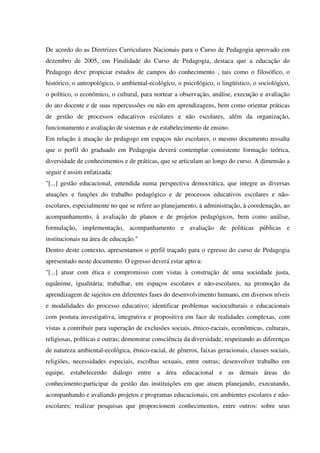 De acordo do as Diretrizes Curriculares Nacionais para o Curso de Pedagogia aprovado em
dezembro de 2005, em Finalidade do Curso de Pedagogia, destaca que a educação do
Pedagogo deve propiciar estudos de campos do conhecimento , tais como o filosófico, o
histórico, o antropológico, o ambiental-ecológico, o psicológico, o lingüístico, o sociológico,
o político, o econômico, o cultural, para nortear a observação, análise, execução e avaliação
do ato docente e de suas repercussões ou não em aprendizagens, bem como orientar práticas
de gestão de processos educativos escolares e não escolares, além da organização,
funcionamento e avaliação de sistemas e de estabelecimento de ensino.
Em relação à atuação do pedagogo em espaços não escolares, o mesmo documento ressalta
que o perfil do graduado em Pedagogia deverá contemplar consistente formação teórica,
diversidade de conhecimentos e de práticas, que se articulam ao longo do curso. A dimensão a
seguir é assim enfatizada:
"[...] gestão educacional, entendida numa perspectiva democrática, que integre as diversas
atuações e funções do trabalho pedagógico e de processos educativos escolares e não-
escolares, especialmente no que se refere ao planejamento, à administração, à coordenação, ao
acompanhamento, à avaliação de planos e de projetos pedagógicos, bem como análise,
formulação, implementação, acompanhamento e avaliação de políticas públicas e
institucionais na área de educação."
Dentro deste contexto, apresentamos o perfil traçado para o egresso do curso de Pedagogia
apresentado neste documento. O egresso deverá estar apto a:
"[...] atuar com ética e compromisso com vistas à construção de uma sociedade justa,
equânime, igualitária; trabalhar, em espaços escolares e não-escolares, na promoção da
aprendizagem de sujeitos em diferentes fases do desenvolvimento humano, em diversos níveis
e modalidades do processo educativo; identificar problemas socioculturais e educacionais
com postura investigativa, integrativa e propositiva em face de realidades complexas, com
vistas a contribuir para superação de exclusões sociais, étnico-raciais, econômicas, culturais,
religiosas, políticas e outras; demonstrar consciência da diversidade, respeitando as diferenças
de natureza ambiental-ecológica, étnico-racial, de gêneros, faixas geracionais, classes sociais,
religiões, necessidades especiais, escolhas sexuais, entre outras; desenvolver trabalho em
equipe, estabelecendo diálogo entre a área educacional e as demais áreas do
conhecimento;participar da gestão das instituições em que atuem planejando, executando,
acompanhando e avaliando projetos e programas educacionais, em ambientes escolares e não-
escolares; realizar pesquisas que proporcionem conhecimentos, entre outros: sobre seus
 