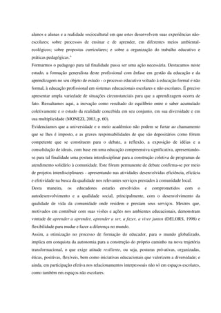 alunos e alunas e a realidade sociocultural em que estes desenvolvem suas experiências não-
escolares; sobre processos de ensinar e de aprender, em diferentes meios ambiental-
ecológicos; sobre propostas curriculares; e sobre a organização do trabalho educativo e
práticas pedagógicas."
Formarmos o pedagogo para tal finalidade passa ser uma ação necessária. Destacamos neste
estudo, a formação generalista deste profissional com ênfase em gestão da educação e da
aprendizagem no seu objeto de estudo - o processo educativo voltado à educação formal e não
formal, à educação profissional em sistemas educacionais escolares e não escolares. É preciso
apresentar ampla variedade de situações circunstanciais para que a aprendizagem ocorra de
fato. Ressaltamos aqui, a inovação como resultado do equilíbrio entre o saber acumulado
coletivamente e o estudo da realidade concebida em seu conjunto, em sua diversidade e em
sua multiplicidade (MONEZI, 2003, p. 60).
Evidenciamos que a universidade e o meio acadêmico não podem se furtar ao chamamento
que se lhes é imposto, e as graves responsabilidades de que são depositários como fórum
competente que se constituem para o debate, a reflexão, a exposição de idéias e a
consolidação de ideais, com base em uma educação compreensiva significativa, apresentando-
se para tal finalidade uma postura interdisciplinar para a construção coletiva de programas de
atendimento solidário à comunidade. Este fórum permanente de debate confirma-se por meio
de projetos interdisciplinares - apresentando nas atividades desenvolvidas eficiência, eficácia
e efetividade na busca da qualidade nos relevantes serviços prestados à comunidade local.
Desta maneira, os educadores estarão envolvidos e comprometidos com o
autodesenvolvimento e a qualidade social, principalmente, com o desenvolvimento da
qualidade de vida da comunidade onde residem e prestam seus serviços. Mestres que,
motivados em contribuir com suas visões e ações nos ambientes educacionais, demonstram
vontade de aprender a aprender, aprender a ser, a fazer, a viver juntos (DELORS, 1998) e
flexibilidade para mudar e fazer a diferença no mundo.
Assim, a otimização no processo de formação do educador, para o mundo globalizado,
implica em conquista da autonomia para a construção do próprio caminho na nova trajetória
transformacional, o que exige atitude resiliente, ou seja, posturas pró-ativas, organizadas,
éticas, positivas, flexíveis, bem como iniciativas educacionais que valorizem a diversidade; e
ainda, em participação efetiva nos relacionamentos interpessoais não só em espaços escolares,
como também em espaços não escolares.
 