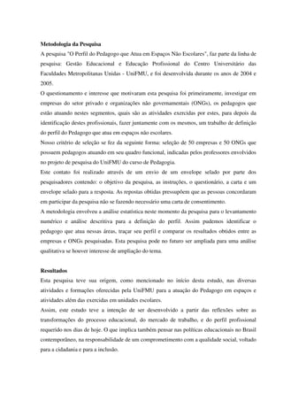 Metodologia da Pesquisa
A pesquisa "O Perfil do Pedagogo que Atua em Espaços Não Escolares", faz parte da linha de
pesquisa: Gestão Educacional e Educação Profissional do Centro Universitário das
Faculdades Metropolitanas Unidas - UniFMU, e foi desenvolvida durante os anos de 2004 e
2005.
O questionamento e interesse que motivaram esta pesquisa foi primeiramente, investigar em
empresas do setor privado e organizações não governamentais (ONGs), os pedagogos que
estão atuando nestes segmentos, quais são as atividades exercidas por estes, para depois da
identificação destes profissionais, fazer juntamente com os mesmos, um trabalho de definição
do perfil do Pedagogo que atua em espaços não escolares.
Nosso critério de seleção se fez da seguinte forma: seleção de 50 empresas e 50 ONGs que
possuem pedagogos atuando em seu quadro funcional, indicadas pelos professores envolvidos
no projeto de pesquisa do UniFMU do curso de Pedagogia.
Este contato foi realizado através de um envio de um envelope selado por parte dos
pesquisadores contendo: o objetivo da pesquisa, as instruções, o questionário, a carta e um
envelope selado para a resposta. As repostas obtidas pressupõem que as pessoas concordaram
em participar da pesquisa não se fazendo necessário uma carta de consentimento.
A metodologia envolveu a análise estatística neste momento da pesquisa para o levantamento
numérico e análise descritiva para a definição do perfil. Assim pudemos identificar o
pedagogo que atua nessas áreas, traçar seu perfil e comparar os resultados obtidos entre as
empresas e ONGs pesquisadas. Esta pesquisa pode no futuro ser ampliada para uma análise
qualitativa se houver interesse de ampliação do tema.
Resultados
Esta pesquisa teve sua origem, como mencionado no início desta estudo, nas diversas
atividades e formações oferecidas pela UniFMU para a atuação do Pedagogo em espaços e
atividades além das exercidas em unidades escolares.
Assim, este estudo teve a intenção de ser desenvolvido a partir das reflexões sobre as
transformações do processo educacional, do mercado de trabalho, e do perfil profissional
requerido nos dias de hoje. O que implica também pensar nas políticas educacionais no Brasil
contemporâneo, na responsabilidade de um comprometimento com a qualidade social, voltado
para a cidadania e para a inclusão.
 