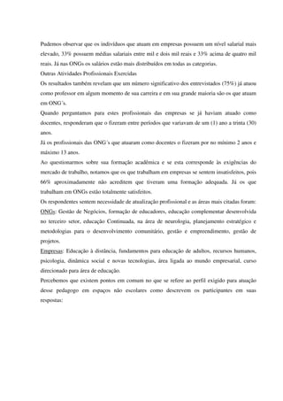 Pudemos observar que os indivíduos que atuam em empresas possuem um nível salarial mais
elevado, 33% possuem médias salariais entre mil e dois mil reais e 33% acima de quatro mil
reais. Já nas ONGs os salários estão mais distribuídos em todas as categorias.
Outras Atividades Profissionais Exercidas
Os resultados também revelam que um número significativo dos entrevistados (75%) já atuou
como professor em algum momento de sua carreira e em sua grande maioria são os que atuam
em ONG´s.
Quando perguntamos para estes profissionais das empresas se já haviam atuado como
docentes, responderam que o fizeram entre períodos que variavam de um (1) ano a trinta (30)
anos.
Já os profissionais das ONG´s que atuaram como docentes o fizeram por no mínimo 2 anos e
máximo 13 anos.
Ao questionarmos sobre sua formação acadêmica e se esta corresponde às exigências do
mercado de trabalho, notamos que os que trabalham em empresas se sentem insatisfeitos, pois
66% aproximadamente não acreditem que tiveram uma formação adequada. Já os que
trabalham em ONGs estão totalmente satisfeitos.
Os respondentes sentem necessidade de atualização profissional e as áreas mais citadas foram:
ONGs: Gestão de Negócios, formação de educadores, educação complementar desenvolvida
no terceiro setor, educação Continuada, na área de neurologia, planejamento estratégico e
metodologias para o desenvolvimento comunitário, gestão e empreendimento, gestão de
projetos.
Empresas: Educação à distância, fundamentos para educação de adultos, recursos humanos,
psicologia, dinâmica social e novas tecnologias, área ligada ao mundo empresarial, curso
direcionado para área de educação.
Percebemos que existem pontos em comum no que se refere ao perfil exigido para atuação
desse pedagogo em espaços não escolares como descrevem os participantes em suas
respostas:
 