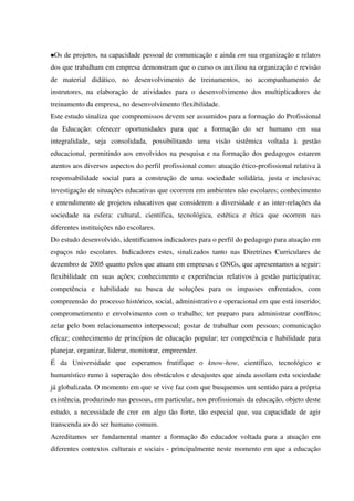 Os de projetos, na capacidade pessoal de comunicação e ainda em sua organização e relatos
dos que trabalham em empresa demonstram que o curso os auxiliou na organização e revisão
de material didático, no desenvolvimento de treinamentos, no acompanhamento de
instrutores, na elaboração de atividades para o desenvolvimento dos multiplicadores de
treinamento da empresa, no desenvolvimento flexibilidade.
Este estudo sinaliza que compromissos devem ser assumidos para a formação do Profissional
da Educação: oferecer oportunidades para que a formação do ser humano em sua
integralidade, seja consolidada, possibilitando uma visão sistêmica voltada à gestão
educacional, permitindo aos envolvidos na pesquisa e na formação dos pedagogos estarem
atentos aos diversos aspectos do perfil profissional como: atuação ético-profissional relativa à
responsabilidade social para a construção de uma sociedade solidária, justa e inclusiva;
investigação de situações educativas que ocorrem em ambientes não escolares; conhecimento
e entendimento de projetos educativos que considerem a diversidade e as inter-relações da
sociedade na esfera: cultural, científica, tecnológica, estética e ética que ocorrem nas
diferentes instituições não escolares.
Do estudo desenvolvido, identificamos indicadores para o perfil do pedagogo para atuação em
espaços não escolares. Indicadores estes, sinalizados tanto nas Diretrizes Curriculares de
dezembro de 2005 quanto pelos que atuam em empresas e ONGs, que apresentamos a seguir:
flexibilidade em suas ações; conhecimento e experiências relativos à gestão participativa;
competência e habilidade na busca de soluções para os impasses enfrentados, com
compreensão do processo histórico, social, administrativo e operacional em que está inserido;
comprometimento e envolvimento com o trabalho; ter preparo para administrar conflitos;
zelar pelo bom relacionamento interpessoal; gostar de trabalhar com pessoas; comunicação
eficaz; conhecimento de princípios de educação popular; ter competência e habilidade para
planejar, organizar, liderar, monitorar, empreender.
É da Universidade que esperamos frutifique o know-how, científico, tecnológico e
humanístico rumo à superação dos obstáculos e desajustes que ainda assolam esta sociedade
já globalizada. O momento em que se vive faz com que busquemos um sentido para a própria
existência, produzindo nas pessoas, em particular, nos profissionais da educação, objeto deste
estudo, a necessidade de crer em algo tão forte, tão especial que, sua capacidade de agir
transcenda ao do ser humano comum.
Acreditamos ser fundamental manter a formação do educador voltada para a atuação em
diferentes contextos culturais e sociais - principalmente neste momento em que a educação
 