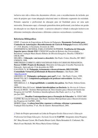 inclusiva tem sido a tônica dos documentos oficiais, com o reconhecimento da inclusão, por
meio de projetos que visam adequação relacional entre os diferentes segmentos da sociedade.
Portanto capacitar o profissional da educação para tal finalidade passa ser uma ação
necessária. Destacamos aqui, a formação generalista deste profissional, com ênfase em gestão
da educação no seu objeto de estudo - o processo educativo voltado à educação inclusiva em
diferentes instituições educacionais e diferentes contextos socioculturais e econômicos.
Referências Bibliográficas
CEEP - Comissão de Especialistas de Ensino de Pedagogia. Documento Norteador para
Comissões de Autorização e Reconhecimento de Curso de Pedagogia.Portaria SESu/MEC
nº. 1.518. Brasília: A Secretaria, fevereiro de 2001.
CONFERÊNCIA MUNDIAL PARA O ENSINO SUPERIOR. Tendências de Educação
Superior para o Século XXI / UNESCO/Conselho de Reitores das Universidades
Brasileiras: tradução Maria Beatriz Ribeiro de Oliveira Gonçalves. Brasília: UNESCO /
CRUB,1999.
DELORS, J. Educação : um tesouro a descobrir. São Paulo: Cortez; Brasília, DF: MEC:
UNESCO, 1998.
DIRETRIZES CURRICULARES NACIONAIS PARA O CURSO DE PEDAGOGIA.
Parecer 5/2005. Projeto de Resolução. Ministério de Educação; Conselho Nacional da
Educação. Aprovada em 13 de dezembro de 2005.
GALLEGO, N. M. Pedagogia, treinamento e desenvolvimento. RH.COM.BR.
Comunidade Virtual de profissionais de Recursos Humanos. São Paulo: 2001
‹http:/rh.com.br›
LIBÂNEO, J.C. Pedagogia e pedagogos, para quê?.-2.ed. - São Paulo: Cortez, 1999.
MASETTO, M.T. Competência pedagógica do professor universitário. São Paulo:
Summus, 2003.
MINARELLI, J. A. Empregabilidade: o caminho das pedras. São Paulo: Editora Gente,
1995
MONEZI, Mary R.Ceroni. Atitude Interdisciplinar na Docência. In: Revista de Cultura:
Revista do IMAE - Instituto Metropolitano de Altos Estudos para o Desenvolvimento das
Pesquisas do UniFMU. Periódicos Interdisciplinares.São Paulo: ano 4, n. 9, p. 56-60,
jan./jun.2003.
___________.Desafios Contemporâneos para a Formação do Educador. In: EDUCARE
UniFMU-Revista de Educação. São Paulo: Instituto Metropolitano para o Desenvolvimento
das Pesquisas do UniFMU, 2004.
MORIN, Edgar. A cabeça bem feita: repensar a reforma, reformar o pensamento.
Tradução Eloá Jacobina. 5ª ed.. Rio de Janeiro: Bertrand Brasil, 2001.
1 Título do Projeto apresentado na Linha de Pesquisa Gestão Educacional e Educação
Profissional do Grupo Educação e Inclusão Social do UniFMU. Integrantes desta Pesquisa:
Drª. Mary Rosane Ceroni, Ms.Claudia Morais Lietti; Maria Bernadete G. Carbonari; Ms.
Maria Evani Machado; Ms.Nêusa Maria Gomes Gallego.
 