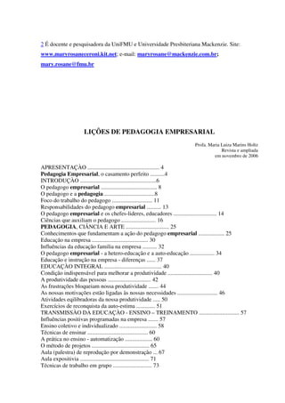 2 É docente e pesquisadora da UniFMU e Universidade Presbiteriana Mackenzie. Site:
www.maryrosaneceroni.kit.net; e-mail: maryrosane@mackenzie.com.br;
mary.rosane@fmu.br
LIÇÔES DE PEDAGOGIA EMPRESARIAL
Profa. Maria Luiza Marins Holtz
Revista e ampliada
em novembro de 2006
APRESENTAÇÀO .................................................. 4
Pedagogia Empresarial, o casamento perfeito ..........4
INTRODUÇÀO .....................................................6
O pedagogo empresarial ....................................... 8
O pedagogo e a pedagogia ...................................8
Foco do trabalho do pedagogo ............................ 11
Responsabilidades do pedagogo empresarial .......... 13
O pedagogo empresarial e os chefes-lideres, educadores .............................. 14
Ciências que auxiliam o pedagogo ........................ 16
PEDAGOGIA, CIÂNCIA E ARTE .............................. 25
Conhecimentos que fundamentam a ação do pedagogo empresarial .................. 25
Educação na empresa ....................................... 30
Influências da educação familia na empresa .......... 32
O pedagogo empresarial - a hetero-educação e a auto-educação ................. 34
Educação e instrução na empresa - diferenças ...... 37
EDUCAÇÀO INTEGRAL ........................................ 40
Condição indispensável para melhorar a produtividade ............................... 40
A produtividade das pessoas .............................. 42
As frustrações bloqueiam nossa produtividade ....... 44
As nossas motivações estão ligadas às nossas necessidades ............................ 46
Atividades eqilibradoras da nossa produtividade ..... 50
Exercícios de reconquista da auto-estima ............. 51
TRANSMISSÀO DA EDUCAÇÀO - ENSINO – TREINAMENTO ............................ 57
Influências positivas programadas na empresa ....... 57
Ensino coletivo e individualizado .......................... 58
Técnicas de ensinar .......................................... 60
A prática no ensino - automatização ................... 60
O método de projetos ........................................ 65
Aula (palestra) de reprodução por demonstração ... 67
Aula expositivia ................................................ 71
Técnicas de trabalho em grupo ........................... 73
 
