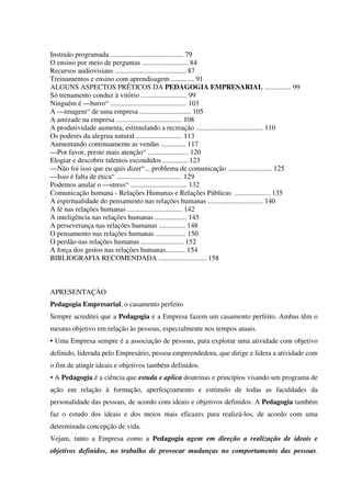 Instruão programada ......................................... 79
O ensino por meio de perguntas .......................... 84
Recursos audiovisiaus ........................................ 87
Treinamentos e ensino com aprendisagem ............. 91
ALGUNS ASPECTOS PRÊTICOS DA PEDAGOGIA EMPRESARIAL ............... 99
Só trenamento conduz à vitório .......................... 99
Ninguém é —burro“ ........................................... 103
A —imagem“ de uma empresa ............................. 105
A amizade na empresa ..................................... 108
A produtividade aumenta, estimulando a recreação ...................................... 110
Os poderes da alegrua natural .......................... 113
Aumentando continuamente as vendas .............. 117
—Por favor, preste mais atenção“ ....................... 120
Elogiar e descobrir talentos escondidos .............. 123
—Não foi isso que eu quis dizer“... problema de comunicação ......................... 125
—Isso é falta de ética“ ..................................... 129
Podemos anular o —stress“ ................................ 132
Comunicação humana - Relações Humanas e Relações Públicas .................... 135
A espiritualidade do pensamento nas relações humanas ............................... 140
A fé nas relações humanas ............................... 142
A inteligência nas relações humanas .................. 145
A perseverança nas relações humanas ............... 148
O pensamento nas relações humanas ................. 150
O perdão nas relações humanas ........................ 152
A força dos gestos nas relações humanas........... 154
BIBLIOGRAFIA RECOMENDADA ........................... 158
APRESENTAÇÀO
Pedagogia Empresarial, o casamento perfeito
Sempre acreditei que a Pedagogia e a Empresa fazem um casamento perfeito. Ambas têm o
mesmo objetivo em relação às pessoas, especialmente nos tempos atuais.
• Uma Empresa sempre é a associação de pessoas, para explorar uma atividade com objetivo
definido, liderada pelo Empresário, pessoa empreendedora, que dirige e lidera a atividade com
o fim de atingir ideais e objetivos também definidos.
• A Pedagogia é a ciência que estuda e aplica doutrinas e princípios visando um programa de
ação em relação à formação, aperfeiçoamento e estímulo de todas as faculdades da
personalidade das pessoas, de acordo com ideais e objetivos definidos. A Pedagogia também
faz o estudo dos ideais e dos meios mais eficazes para realizá-los, de acordo com uma
determinada concepção de vida.
Vejam, tanto a Empresa como a Pedagogia agem em direção a realização de ideais e
objetivos definidos, no trabalho de provocar mudanças no comportamento das pessoas.
 