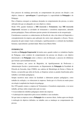 Esse processo de mudança provocada, no comportamento das pessoas em direção a um
objetivo, chama-se - aprendizagem. E aprendizagem é a especialidade da Pedagogia e do
Pedagogo.
Para a Empresa conseguir as mudanças desejadas no comportamento das pessoas, os meios
utilizados têm que ser adequados aos seus objetivos e ideais.
Desde 1976, quando fundamos a MH Assessoria e Treinamento, hoje MH Assessoria
Empresarial, iniciamos as atividades de treinamento e consultoria empresariais, adotando
postura pedagógica. Nunca utilizamos pacotes prontos de treinamento ou de reorganização.
Consideramos essenciais os conhecimentos da filosofia de vida e dos ideais do Empresário e
conseqüentemente da empresa, para aplicação dos meios mais adequados e eficazes. Nossos
programas de ação sempre visam a orientação, o aperfeiçoamento e o estímulo das faculdades
humanas, especialmente a produtividade. Maria Luiza Marins Holtz
INTRODUÇÀO
Acredito na Pedagogia Empresarial, há muitos anos, quando conheci as verdadeiras funções
do Pedagogo, como condutor do comportamento das pessoas em direção a um objetivo
determinado e da Pedagogia como a ciência e arte da Educação, o processo de influências
que formam a personalidade humana.
Ainda lecionava, nos cursos de Magistério, de Aperfeiçoamento de Professores e
Administração Escolar e posteriormente, no Departamento de Pedagogia da Faculdade de
Filosofia de Sorocaba, (hoje UNISO), nas cadeiras de Metodologia do Ensino e Prática de
Ensino, e já percebia que além da Escola, as Empresas seriam as grandes beneficiadas pelos
trabalhos e atividades pedagógicas.
Sempre incentivei meus alunos da faculdade a elaborarem projetos pedagógicos, como
trabalho de avaliação, e os oferecerem às empresas. Sentia que só a Escola era muito pouco
em relação à amplitude das funções do pedagogo.
Em 1976 quando criamos a empresa de Treinamento e Consultoria empresariais, e no nosso
trabalho, até hoje, tenho comprovado cada vez mais:
• A necessidade dos trabalhos pedagógicos dentro das empresas
• A admiração dos empresários pelos nossos trabalhos e seus resultados.
Sei que tanto as empresas como a Pedagogia têm os mesmos ideais. Ambas agem em direção
à realização de objetivos definidos, no trabalho com as mudanças no comportamento das
pessoas.
 