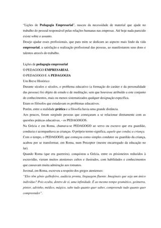 “Lições de Pedagogia Empresarial”, nasceu da necessidade de material que ajude no
trabalho do pessoal responsável pelas relações humanas nas empresas. Até hoje nada parecido
existe sobre o assunto.
Desejo ajudar esses profissionais, que para mim se dedicam ao aspecto mais lindo da vida
empresarial, a satisfação e realização profissional das pessoas, ao manifestarem seus dons e
talentos através do trabalho.
Lições de pedagogia empresarial
O PEDAGOGO EMPRESARIAL
O PEDAGOGO E A PEDAGOGIA
Um Breve Histórico
Durante séculos e séculos, o problema educativo (a formação do caráter e da personalidade
das pessoas) foi objeto de estudo e de meditação, sem que houvesse atribuído a este conjunto
de conhecimentos, mais ou menos sistematizados qualquer designação específica.
Eram os filósofos que estudavam os problemas educativos.
Porém, entre a realidade prática e a filosofia havia uma grande distância.
Aos poucos, foram surgindo pessoas que começaram a se relacionar diretamente com as
questões práticas educativas, - os PEDAGOGOS.
Na Grécia e em Roma, chamava-se PEDAGOGO ao servo ou escravo que era guardião,
conduzia e acompanhava as crianças. O próprio termo significa, aquele que conduz a criança.
Com o tempo, o PEDAGOGO, que começou como simples condutor ou guardião da criança,
acabou por se transformar, em Roma, num Preceptor (mestre encarregado da educação no
lar).
Quando Roma (que era guerreira), conquistou a Grécia, entre os prisioneiros reduzidos à
escravidão, vieram muitos atenienses cultos e ilustrados, com habilidades e conhecimentos
que causavam muita admiração aos romanos.
Juvenal, em Roma, escreveu a respeito dos gregos atenienses:
“Eles têm gênio galhofeiro, audácia pronta, linguagem fluente. Imaginais que seja um único
indivíduo? Pois oculta, dentro de si, uma infinidade. É ao mesmo tempo gramático, geómetra,
pintor, advinho, médico, mágico, sabe tudo quanto quer saber, compreende tudo quanto quer
compreender”.
 