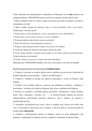 Como especialista em aprendizagem e especialista em Educação, na sua ação educativa em
qualquer ambiente, o PEDAGOGO procura resolver às seguintes questões educacionais.
1. Qual a verdadeira linha de conduta a seguir como base, para todas as situações, em todas as
circunstâncias da vida?
2. Qual a melhor maneira de empregar todas as nossas faculdades, para o nosso bem e
também para o bem dos outros?
3. Como dirigir a nossa inteligência, a nossa capacidade de vencer dificuldades?
4. Como tratar o nosso corpo e preservar a nossa vitalidade?
5. Com qual objetivo cada um deve educar sua família?
6. Como dar direção social adequada aos negócios?
7. Porque e como cada pessoa deve cumprir seus deveres de cidadão?
8. Como agir diante das situações estressantes, naturais da vida?
9. Como, de que maneira, as pessoas devem utilizar-se de todas as fontes de felicidade que o
Criador concede ao ser humano?
10. Como conduzir as pessoas a viverem uma vida realizadora?
Onde quer que o PEDAGOGO trabalhe, essas são as suas tarefas, o foco do seu trabalho.
RESPONSABILIDADES DO PEDAGOGO EMPRESARIAL
1. Conhecer e encontrar as soluções práticas para as questões que envolvem a otimização da
produtividade das pessoas humanas - o objetivo de toda Empresa.
2. Conhecer e trabalhar na direção dos objetivos particulares e sociais da Empresa onde
trabalha.
3. Conduzir com atividades práticas, as pessoas que trabalham na Empresa - dirigentes e
funcionários - na direção dos objetivos humanos, bem como os definidos pela Empresa.
4. Promover as condições e atividades práticas necessárias - treinamentos, eventos, reuniões,
festas, feiras, exposições, excursões, etc... - , ao desenvolvimento integral das pessoas,
influenciando-as positivamente (processo educativo), com o objetivo de otimizar a
produtividade pessoal.
5. Aconselhar, de preferência por escrito, sobre as condutas mais eficazes das chefias para
com os funcionários e destes para com as chefias, a fim de favorecer o desenvolvimento da
produtividade empresarial.
6. Conduzir o relacionamento humano na Empresa, através de ações pedagógicas, que
garantam a manutenção do ambiente positivo e agradável, estimulador da produtividade.
 