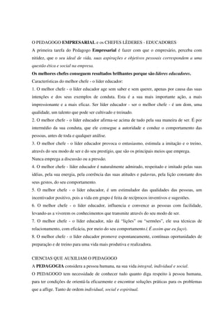 O PEDAGOGO EMPRESARIAL e os CHEFES LÈDERES - EDUCADORES
A primeira tarefa do Pedagogo Empresarial é fazer com que o empresário, perceba com
nitidez, que o seu ideal de vida, suas aspirações e objetivos pessoais correspondem a uma
questão ética e social na empresa.
Os melhores chefes conseguem resultados brilhantes porque são líderes educadores.
Características do melhor chefe - o líder educador:
1. O melhor chefe - o líder educador age sem saber e sem querer, apenas por causa das suas
intenções e dos seus exemplos de conduta. Esta é a sua mais importante ação, a mais
impressionante e a mais eficaz. Ser líder educador - ser o melhor chefe - é um dom, uma
qualidade, um talento que pode ser cultivado e treinado.
2. O melhor chefe - o líder educador afirma-se acima de tudo pela sua maneira de ser. É por
intermédio da sua conduta, que ele consegue a autoridade e conduz o comportamento das
pessoas, antes de toda e qualquer análise.
3. O melhor chefe - o líder educador provoca o entusiasmo, estimula a imitação e o treino,
através do seu modo de ser e do seu prestígio, que são os principais meios que emprega.
Nunca emprega a discussão ou a pressão.
4. O melhor chefe - líder educador é naturalmente admirado, respeitado e imitado pelas suas
idéias, pela sua energia, pela coerência das suas atitudes e palavras, pela lição constante dos
seus gestos, do seu comportamento.
5. O melhor chefe - o líder educador, é um estimulador das qualidades das pessoas, um
incentivador positivo, pois a vida em grupo é feita de recíprocos inventivos e sugestões.
6. O melhor chefe - o líder educador, influencia e convence as pessoas com facilidade,
levando-as a viverem os conhecimentos que transmite através do seu modo de ser.
7. O melhor chefe - o líder educador, não dá “lições” ou “sermões”, ele usa técnicas de
relacionamento, com eficácia, por meio do seu comportamento.( É assim que eu faço).
8. O melhor chefe - o líder educador promove espontaneamente, contínuas oportunidades de
preparação e de treino para uma vida mais produtiva e realizadora.
CIENCIAS QUE AUXILIAM O PEDAGOGO
A PEDAGOGIA considera a pessoa humana, na sua vida integral, individual e social.
O PEDAGOGO tem necessidade de conhecer tudo quanto diga respeito à pessoa humana,
para ter condições de orientá-la eficazmente e encontrar soluções práticas para os problemas
que a aflige. Tanto de ordem individual, social e espiritual.
 