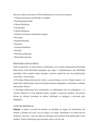 Para isso, utiliza-se de todas as Ciências Humanas nos seus diversos aspectos.
1. Ciências do homem considerando a si próprio
• Psicologia Educacional
• Ciências Biológicas
• Antropologia
• Ciências Religiosas
2. Ciências do homem considerado em grupo
• Sociologia
• Geografia Humana
• Estatística
3. Ciências Filosóficas
• Filosofia
• Filosofia da Educação
• Destacando cada uma:
PSICOLOGIA EDUCACIONAL
Nada se pode fazer, ou mesmo tentar, em Educação, sem a estreita colaboração da Psicologia
Educacional. Cada dificuldade pedagógica que surge, é simultaneamente uma dificuldade
psicológica. Para conduzir mentes humanas, é preciso conhecê-las, nas suas manifestações
conscientes e inconscientes.
A Psicologia Educacional procura revelar a pessoa humana, na sua evolução natural, e só
diante desse conhecimento é possível formular doutrinas pedagógicas consistentes e métodos
educacionais eficazes.
A Psicologia Educacional leva naturalmente ao conhecimento das leis pedagógicas e os
sistemas educativos só tem aplicação prática, quando os processos psíquicos das pessoas
deixam de oferecer resistência ou defesa, facilitando ao pedagogo a necessária ação
pedagógica.
CIÂNCIAS BIOLÌGICAS
Biologia- se dedica ao estudo da estrutura, da atividade, da origem, da classificação, das
relações e posições dos seres vivos no espaço e no tempo. Aprofunda-se no estudo das leis
biológicas, para que a vida, que tanto nos preocupa, possa produzir tudo quanto pode e deve
produzir. Fornece informações preciosíssimas sobre as leis da vida.
 
