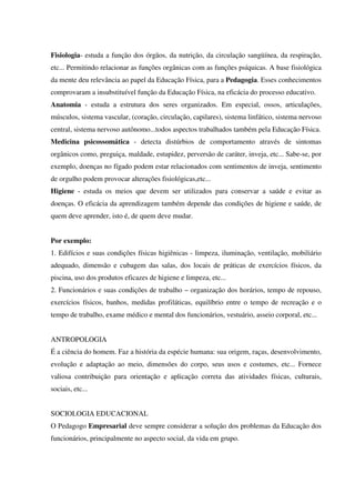 Fisiologia- estuda a função dos órgãos, da nutrição, da circulação sangüínea, da respiração,
etc... Permitindo relacionar as funções orgânicas com as funções psíquicas. A base fisiológica
da mente deu relevância ao papel da Educação Física, para a Pedagogia. Esses conhecimentos
comprovaram a insubstituível função da Educação Física, na eficácia do processo educativo.
Anatomia - estuda a estrutura dos seres organizados. Em especial, ossos, articulações,
músculos, sistema vascular, (coração, circulação, capilares), sistema linfático, sistema nervoso
central, sistema nervoso autônomo...todos aspectos trabalhados também pela Educação Física.
Medicina psicossomática - detecta distúrbios de comportamento através de sintomas
orgânicos como, preguiça, maldade, estupidez, perversão de caráter, inveja, etc... Sabe-se, por
exemplo, doenças no fígado podem estar relacionados com sentimentos de inveja, sentimento
de orgulho podem provocar alterações fisiológicas,etc...
Higiene - estuda os meios que devem ser utilizados para conservar a saúde e evitar as
doenças. O eficácia da aprendizagem também depende das condições de higiene e saúde, de
quem deve aprender, isto é, de quem deve mudar.
Por exemplo:
1. Edifícios e suas condições físicas higiênicas - limpeza, iluminação, ventilação, mobiliário
adequado, dimensão e cubagem das salas, dos locais de práticas de exercícios físicos, da
piscina, uso dos produtos eficazes de higiene e limpeza, etc...
2. Funcionários e suas condições de trabalho – organização dos horários, tempo de repouso,
exercícios físicos, banhos, medidas profiláticas, equilíbrio entre o tempo de recreação e o
tempo de trabalho, exame médico e mental dos funcionários, vestuário, asseio corporal, etc...
ANTROPOLOGIA
É a ciência do homem. Faz a história da espécie humana: sua origem, raças, desenvolvimento,
evolução e adaptação ao meio, dimensões do corpo, seus usos e costumes, etc... Fornece
valiosa contribuição para orientação e aplicação correta das atividades físicas, culturais,
sociais, etc...
SOCIOLOGIA EDUCACIONAL
O Pedagogo Empresarial deve sempre considerar a solução dos problemas da Educação dos
funcionários, principalmente no aspecto social, da vida em grupo.
 