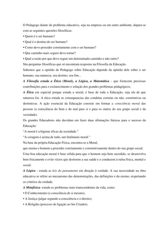 O Pedagogo diante do problema educativo, seja na empresa ou em outro ambiente, depara-se
com as seguintes questões filosóficas:
• Quem é o ser humano?
• Qual é o destino do ser humano?
• Como devo proceder corretamente com o ser humano?
• Que caminho mais seguro devo tomar?
• Qual a razão por que devo seguir um determinado caminho e não outro?
São perguntas filosóficas que só encontram respostas na Filosofia da Educação.
Sabemos que a opinião do Pedagogo sobre Educação depende da opinião dele sobre o ser
humano, sua natureza, seu destino, seu fim...
A Filosofia estuda a Ética (Moral), a Lógica, a Matemática - que fornecem preciosas
contribuições para o esclarecimento e solução dos grandes problemas pedagógicos.
A Ética em especial porque estuda a moral, é base de toda a Educação, seja ela de que
natureza for. A ética estuda as consequencias das condutas corretas ou não, construtivas ou
destrutivas. A ação essencial da Educação consiste em formar a consciência moral das
pessoas (a consciência do bem e do mal para si e para os outros do seu grupo social e da
sociedade).
Os grandes Educadores não duvidam em fazer duas afirmações básicas para o sucesso da
Educação:
“A moral é a higiene eficaz da sociedade.”
“A coragem é acima de tudo, um fenômeno moral.”
Na base da própria Educação Física, encontra-se a Moral,
que ensina o homem a proceder corretamente e construtivamente dentro do seu grupo social.
Uma boa educação moral é base sólida para que o homem seja bem sucedido, se desenvolva
bem fisicamente e evite vícios que destroem a sua saúde e o conduzem à ruína física, mental e
social.
A Lógica - estuda as leis do pensamento em direção à verdade. A sua necessidade na obra
educativa se refere ao mecanismo das demonstrações, das definições e do ensino, respeitando
os critérios da verdade.
A Metafísica- estuda os problemas mais transcendentes da vida, como:
• O Conhecimento (a consciência de si mesmo),
• A Justiça (julgar segundo a consciência e o direito),
• A Religião (processo de ligação ao Ser Criador).
 