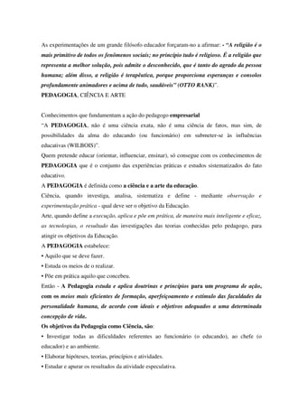 As experimentações de um grande filósofo educador forçaram-no a afirmar: - “A religião é o
mais primitivo de todos os fenômenos sociais; no princípio tudo é religioso. É a religião que
representa a melhor solução, pois admite o desconhecido, que é tanto do agrado da pessoa
humana; além disso, a religião é terapêutica, porque proporciona esperanças e consolos
profundamente animadores e acima de tudo, saudáveis” (OTTO RANK)”.
PEDAGOGIA, CIÊNCIA E ARTE
Conhecimentos que fundamentam a ação do pedagogo empresarial
“A PEDAGOGIA, não é uma ciência exata, não é uma ciência de fatos, mas sim, de
possibilidades da alma do educando (ou funcionário) em submeter-se às influências
educativas (WILBOIS)”.
Quem pretende educar (orientar, influenciar, ensinar), só consegue com os conhecimentos de
PEDAGOGIA que é o conjunto das experiências práticas e estudos sistematizados do fato
educativo.
A PEDAGOGIA é definida como a ciência e a arte da educação.
Ciência, quando investiga, analisa, sistematiza e define - mediante observação e
experimentação prática - qual deve ser o objetivo da Educação.
Arte, quando define a execução, aplica e põe em prática, de maneira mais inteligente e eficaz,
as tecnologias, o resultado das investigações das teorias conhecidas pelo pedagogo, para
atingir os objetivos da Educação.
A PEDAGOGIA estabelece:
• Aquilo que se deve fazer.
• Estuda os meios de o realizar.
• Põe em prática aquilo que concebeu.
Então - A Pedagogia estuda e aplica doutrinas e princípios para um programa de ação,
com os meios mais eficientes de formação, aperfeiçoamento e estímulo das faculdades da
personalidade humana, de acordo com ideais e objetivos adequados a uma determinada
concepção de vida.
Os objetivos da Pedagogia como Ciência, são:
• Investigar todas as dificuldades referentes ao funcionário (o educando), ao chefe (o
educador) e ao ambiente.
• Elaborar hipóteses, teorias, princípios e atividades.
• Estudar e apurar os resultados da atividade especulativa.
 