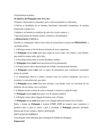 • Experimentar na prática.
Os objetivos da Pedagogia como Arte, são:
• Preparar o funcionário (o educando), para a vida mais produtiva e realizadora.
• Cultivar as faculdades do ser humano, funcionário (educando) inexperiente, de maneira
programada e progressiva.
• Adaptar o ser humano às condições do meio (lar, escola, empresa...).
• Agir praticamente de maneira rendosa, formativa e disciplinadora.
A PEDAGOGIA É PRÊTICA
Fazendo as comparações abaixo temos idéia da característica essencial da PEDAGOGIA, a
sua função prática.
1. A Biologia ensina as leis do desenvolvimento do nosso organismo;
• A Pedagogia ensina como fazer para cuidar do nosso corpo, seus órgãos e suas funções,
para mantê-lo sempre sadio, agil e belo.
2. A Psicologia ensina sobre as nossas faculdades mentais;
• A Pedagogia ensina como fazer para desenvolvê-las plenamente.
3. A Lógica ensina sobre a demonstração da verdade, com pensamento humano;
• A Pedagogia ensina como usar as regras do pensamento para comunicá-lo claramente
dentro da verdade.
4. A Antropologia observa e estuda o homem como ser sociável, inteligente, seus usos e
costumes e a consciência das suas ações;
• A Pedagogia ensina como fazer para alcançar a sua função, como ser consciente do seu
ambiente, da sua cultura, usos e costumes
5. A Higiene ensina os meios de evitar as doenças e conservar a saúde do corpo;
• A Pedagogia ensina como fazer para viver de maneira saudável.
6. A Religião ensina sobre a ligação do homem com o Criador.
• A Pedagogia ensina como fazer para viver a ligação diária do homem com o Criador.
Então, a função da Pedagogia é mostrar COMO AGIR de maneira mais construtiva e
produtiva para si, para os outros e para a sociedade. A Pedagogia apresenta atividades
práticas que levam a atingir o objetivo determinado.
EDUCAÇÀO NA EMPRESA
Conceituações sobre Educação para orientação do trabalho do Pedagogo
Empresarial
 