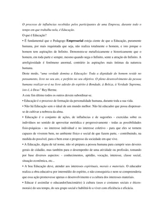 O processo de influências recebidas pelos participantes de uma Empresa, durante todo o
tempo em que trabalha nela, é Educação.
O que é Educação?
• É fundamental que o Pedagogo Empresarial esteja ciente de que a Educação, puramente
humana, por mais requintada que seja, não realiza totalmente o homem, e isto porque o
homem tem aspirações de Infinito. Demonstra-se metafisicamente e historicamente que o
homem, em toda parte e sempre, mesmo quando nega o Infinito, sente a atração do Infinito. A
arreligiosidade é fenômeno anormal, contrário às aspirações mais íntimas da natureza
humana.
Deste modo, “uma verdade domina a Educação: Toda a dignidade do homem reside no
pensamento, livre no seu ato, e perfeito no seu objetivo. O pleno desenvolvimento da pessoa
humana realizar-se-á na livre adesão do espírito à Bondade, à Beleza, à Verdade Suprema,
isto é, à Deus” Rey Herme.
A este fim último todos os outros devem subordinar-se.
• Educação é o processo de formação da personalidade humana, durante toda a sua vida.
• Não há Educação sem o ideal de um mundo melhor. Não há educador que possa dispensar-
se de cultivar a nobreza da alma.
• Educação é o conjunto de ações, de influências e de sugestões - exercidas sobre os
indivíduos no sentido de aproveitar metódica e progressivamente - todas as possibilidades
fisio-psíquicas - no interesse individual e no interesse coletivo - para que eles se tornem
capazes de viverem bem, no ambiente físico e social de que fazem parte, - contribuindo, na
medida do possível, para o bem estar e progresso da sociedade em que vive.
• A Educação, digna de tal nome, não só prepara a pessoa humana para cumprir seus deveres
gerais de cidadão, mas também para o desempenho de uma atividade ou profissão, tomando
por base diversos aspectos: - conhecimentos, aptidão, vocação, interesse, classe social,
situação econômica, etc...
• A boa Educação deve, atender aos interesses espirituais, morais e materiais. O educador
realiza a obra educativa por intermédio do espírito, e não conseguiria e nem se compreenderia
que essa ação promovesse apenas o desenvolvimento e a cultura dos interesses materiais.
• Educar é assimilar o educando(funcionário) à cultura (usos e costumes sociais e éticos-
morais) do seu tempo, do seu grupo social e habilitá-lo a viver com eficiência e eficácia.
 