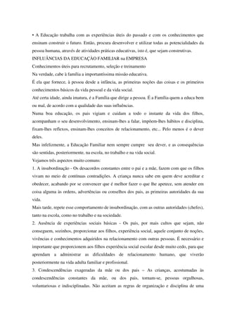 • A Educação trabalha com as experiências úteis do passado e com os conhecimentos que
ensinam construir o futuro. Então, procura desenvolver e utilizar todas as potencialidades da
pessoa humana, através de atividades práticas educativas, isto é, que sejam construtivas.
INFLUÂNCIAS DA EDUCAÇÀO FAMILIAR na EMPRESA
Conhecimentos úteis para recrutamento, seleção e treinamento
Na verdade, cabe à família a importantíssima missão educativa.
É ela que fornece, à pessoa desde a infância, as primeiras noções das coisas e os primeiros
conhecimentos básicos da vida pessoal e da vida social.
Até certa idade, ainda imatura, é a Família que dirige a pessoa. É a Família quem a educa bem
ou mal, de acordo com a qualidade das suas influências.
Numa boa educação, os pais vigiam e cuidam a todo o instante da vida dos filhos,
acompanham o seu desenvolvimento, ensinam-lhes a falar, impõem-lhes hábitos e disciplina,
fixam-lhes reflexos, ensinam-lhes conceitos de relacionamento, etc... Pelo menos é o dever
deles.
Mas infelizmente, a Educação Familiar nem sempre cumpre seu dever, e as consequências
são sentidas, posteriormente, na escola, no trabalho e na vida social.
Vejamos três aspectos muito comuns:
1. A insubordinação - Os desacordos constantes entre o pai e a mãe, fazem com que os filhos
vivam no meio de contínuas contradições. A criança nunca sabe em quem deve acreditar e
obedecer, acabando por se convencer que é melhor fazer o que lhe apetece, sem atender em
coisa alguma às ordens, advertências ou conselhos dos pais, as primeiras autoridades da sua
vida.
Mais tarde, repete esse comportamento de insubordinação, com as outras autoridades (chefes),
tanto na escola, como no trabalho e na sociedade.
2. Ausência de experiências sociais básicas - Os pais, por mais cultos que sejam, não
conseguem, sozinhos, proporcionar aos filhos, experiência social, aquele conjunto de noções,
vivências e conhecimentos adquiridos na relacionamento com outras pessoas. É necessário e
importante que proporcionem aos filhos experiência social escolar desde muito cedo, para que
aprendam a administrar as dificuldades de relacionamento humano, que viverão
posteriormente na vida adulta familiar e profissional.
3. Condescendências exageradas da mãe ou dos pais – As crianças, acostumadas às
condescendências constantes da mãe, ou dos pais, tornam-se, pessoas orgulhosas,
voluntariosas e indisciplinadas. Não aceitam as regras de organização e disciplina de uma
 