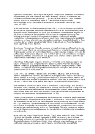 A principal consequência de qualquer situação de cumplicidade é defender os interesses
daquele com o qual se é cúmplice. Aqui se dá a mesma situação: os interesses das
camadas dominantes ficam garantidos. [...] A educação é divulgada como processo
baseado e produtor de igualdade social. [...] As desigualdades sociais são
compreendidas, então, como falta de empenho ou de dedicação à educação. (Bock,
2003, p 87-88).
As Escolas Normais, conforme aponta Antunes (2003), constituíram-se como um fértil
terreno para a pesquisa e o ensino em Psicologia da Educação, possibilitando inclusive o
desenvolvimento da psicologia em geral, pois, muitas das modalidades de atuação em
psicologia originaram-se das demandas educacionais. A pesquisa tinha como foco
principal o desenvolvimento de técnicas como testes de nível mental, aptidão,
vocabulário e testes pedagógicos, reflexo do objetivismo na psicologia. Antunes (2003)
ressalta que já havia a tentativa de adaptação desses testes à realidade brasileira. Essas
pesquisas deram origem aos vários laboratórios de psicologia que foram fundados no
Brasil a partir da década de 1930.
O ensino de Psicologia da Educação abordava principalmente as questões referentes ao
desenvolvimento infantil e à aprendizagem, conhecimentos importantes para elaboração
de técnicas de ensino e procedimentos didáticos. Ainda hoje, nos cursos de formação de
professores a Psicologia da Educação visa contribuir para o conhecimento dos processos
de desenvolvimento e aprendizagem para que se possa orientar o ensino conforme as
características pertinentes a essas dimensões.
A Psicologia da Educação, enquanto disciplina, vem tendo como objetivo preparar os
futuros professores para compreenderem o desenvolvimento "normal" da criança e
estarem atentos ao que possa ser indicativo de "desvios de comportamento". Estar
atento a tais "desvios" significa apontá-los como responsáveis pelas dificuldades de
aprendizagem que o aluno possa ter.
Alvite (1981) faz a crítica ao psicologismo presente na educação com o intuito de
oferecer embasamento à didática do professor, numa perspectiva liberal e exclusivista;
melhor dizendo, a Psicologia (entendida como explicação dos mecanismos internos ao
indivíduo) explica as atitudes do professor e do aluno. Sobre isso, é oportuno citar o que
a autora já denunciava e que, tantos anos depois ,mostra-se ainda mais intenso:
Vale ressaltar a necessidade de se rever os métodos de fazer psicologia e de ensiná-la.
Necessário se faz, também, que se revejam as práticas pedagógicas que se originam dela
e que formam técnicos manipuladores do comportamento humano, seres alienados e
conformistas, adaptados a um meio ambiente onde predominam as desigualdades e as
injustiças, reprodutoras da ideologia dominante. (p. 35).
Saviani (2004) distingue o aluno empírico do aluno concreto. O aspecto empírico refere-
se à compreensão do indivíduo em sua aparência, conforme as características que podem
ser descritas (o que ele é física e cognitivamente, seu rendimento e seu comportamento
etc.); e o aspecto da concretude refere-se à compreensão do indivíduo em seu vir-a-ser,
como síntese de múltiplas determinações. Nossos estudos nos permitem compreender
que as teorias usualmente mais aceitas em Psicologia da Educação consideram o aluno
como indivíduo empírico, dotado apenas das características imediatamente observáveis,
como já pronto.
Ainda conforme os apontamentos de Antunes (2003) sobre o caminho percorrido pela
Psicologia da Educação no Brasil, na década de 1970 começaram a surgir críticas
referentes à utilização e interpretação dos testes e suas consequências para os alunos.
Os resultados desses testes faziam incidir sobre o aluno a responsabilidade por seus
problemas escolares, uma vez que confirmavam, cientificamente, seus déficits
 