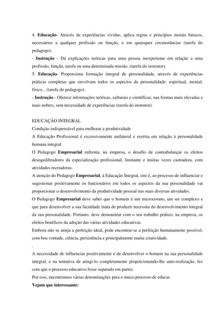 4. Educação- Através de experiências vividas, aplica regras e princípios morais básicos,
necessários a qualquer profissão ou função, e em quaisquer circunstâncias (tarefa do
pedagogo).
- Instrução - Dá explicações teóricas para uma pessoa inexperiente em relação a uma
profissão, função, tarefa ou uma determinada missão. (tarefa do instrutor).
5. Educação- Proporciona formação integral de personalidade, através de experiências
práticas completas que envolvam todos os aspectos da personalidade: espiritual, mental,
físico... (tarefa do pedagogo).
- Instrução - Oferece informações teóricas, culturais e científicas, nas formas mais elevadas e
mais nobres, sem necessidade de experiências (tarefa do instrutor).
EDUCAÇÀO INTEGRAL
Condição indispensável para melhorar a produtividade
A Educação Profissional é excessivamente unilateral e restrita em relação à personalidade
humana integral.
O Pedagogo Empresarial enfrenta, na empresa, o desafio de contrabalançar os efeitos
desequilibradores da especialização profissional, limitante e muitas vezes castradora, com
atividades recriadoras.
A atenção do Pedagogo Empresarial, à Educação Integral, isto é, ao processo de influenciar e
sugestionar positivamente os funcionários em todos os aspectos da sua personalidade vai
proporcionar o desenvolvimento da produtividade pessoal nas mais diversas atividades.
O Pedagogo Empresarial deve saber que o homem é um microcosmo, um ser complexo e
que para desenvolver a sua faculdade inata de produzir necessita do desenvolvimento integral
da sua personalidade. Portanto, deve demonstrar com o seu trabalho prático, na empresa, os
efeitos benéficos da adoção das várias atividades educativas.
Embora não se atinja a perfeição ideal, pode encontrar-se a perfeição humanamente possível,
com boa vontade, ciência, persistência e principalmente muita criatividade.
.
A necessidade de influenciar positivamente e de desenvolver o homem na sua personalidade
integral, e na tentativa de atingi-lo completamente proporcionando-lhe auto-realização, fez
com que o processo educativo fosse separado em partes.
Por isso, encontramos várias denominações para o único processo de educar.
Vejam que interessante:
 