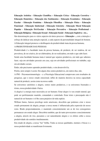 Educação Artística - Educação Científica – Educação Cívica - Educação Corretiva -
Educação Doméstica - Educação dos Sentimentos - Educação Econômica - Educação
Escolar - Educação Feminina - Educação Filosófica - Educação Física - Educação
Funcional - Educação Intelectual - Educação Literária - Educação Moral Educação
Popular - Educação Pré-Escolar - Educação Preventiva - Educação Profissional -
Educação Religiosa - Educação Sexual - Educação Social – Educação Supletiva - etc...
São denominações para os vários aspectos do único processo - Educação - , com a intenção e
esforço de dedicar uma atenção especial, a cada aspecto da personalidade integral do homem.
A Educação integral promove o desbloqueio da produtividade inata da pessoa humana.
A PRODUTIVIDADE DAS PESSOAS
Produtividade é a faculdade inata da pessoa humana, de produzir, de ser rendosa, de ser
proveitosa, de ser criativa, de ser elaboradora, de ser realizadora, em tudo o que sabe fazer.
Sendo uma faculdade humana inata é natural que sejamos produtivos, em tudo que sabemos
fazer, seja em atividades pessoais em casa, seja em atividades profissionais no trabalho, seja
em atividades sociais.
Então, não precisamos aprender produtividade, e sim desenvolvê-la.
Porém, nem sempre é assim. Em alguns dias somos produtivos, em outros dias, não.
A PNI - Psiconeuroimunologia – e a Psicologia Educacional comprovam com resultados de
pesquisas, que o nosso estado emocional, influi de maneira decisiva na nossa capacidade
natural de produzir, assim como na nossa saúde.
Se estivermos satisfeitos e alegres, somos muito produtivos, e se estivermos frustrados e
tristes, nossa produtividade é baixa.
A alegria é a energia mais necessária ao ser humano. Estar alegre é o seu estado natural, que
pode ser perfeitamente mantido, comandado e controlado. Estar triste e preocupado não é
natural do ser humano e só lhe causa prejuízos de toda espécie.
William James, famoso psicólogo norte americano, descobriu que podemos criar o nosso
estado permanente de alegria, porque a nossa mente é influenciada pela expressão do nosso
rosto. Rindo propositadamente, e mantendo conscientemente um ar de riso conseguimos
permanecer em estado alegre. Descobriu também, que de tanto provocarmos conscientemente
a alegria, através do riso, passamos a ser naturalmente alegres e os efeitos sobre a nossa
produtividade são sentidos imediatamente.
Em estado de alegria, a nossa “luz” brilha. Todas as nossas qualidades, mentais e físicas e a
nossa produtividade se manifestam livremente.
 