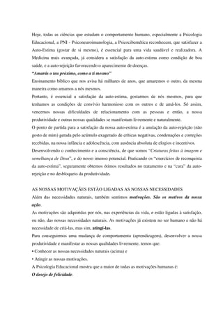 Hoje, todas as ciências que estudam o comportamento humano, especialmente a Psicologia
Educacional, a PNI - Psiconeuroimunologia, a Psicocibernética reconhecem, que satisfazer a
Auto-Estima (gostar de si mesmo), é essencial para uma vida saudável e realizadora. A
Medicina mais avançada, já considera a satisfação da auto-estima como condição de boa
saúde, e a auto-rejeição favorecendo o aparecimento de doenças.
“Amarás o teu próximo, como a ti mesmo”
Ensinamento bíblico que nos avisa há milhares de anos, que amaremos o outro, da mesma
maneira como amamos a nós mesmos.
Portanto, é essencial a satisfação da auto-estima, gostarmos de nós mesmos, para que
tenhamos as condições de convívio harmonioso com os outros e de amá-los. Só assim,
vencemos nossas dificuldades de relacionamento com as pessoas e então, a nossa
produtividade e outras nossas qualidades se manifestam livremente e naturalmente.
O ponto de partida para a satisfação da nossa auto-estima é a anulação da auto-rejeição (não
gosto de mim) gerada pelo acúmulo exagerado de críticas negativas, condenações e correções
recebidas, na nossa infância e adolescência, com ausência absoluta de elogios e incentivos.
Desenvolvendo o conhecimento e a consciência, de que somos “Criaturas feitas à imagem e
semelhança de Deus”, e do nosso imenso potencial. Praticando os “exercícios de reconquista
da auto-estima”, seguramente obtemos ótimos resultados no tratamento e na “cura” da auto-
rejeição e no desbloqueio da produtividade.
AS NOSSAS MOTIVAÇÃES ESTÀO LIGADAS AS NOSSAS NECESSIDADES
Além das necessidades naturais, também sentimos motivações. São os motivos da nossa
ação.
As motivações são adquiridas por nós, nas experiências da vida, e estão ligadas à satisfação,
ou não, das nossas necessidades naturais. As motivações já existem no ser humano e não há
necessidade de criá-las, mas sim, atingí-las.
Para conseguirmos uma mudança de comportamento (aprendizagem), desenvolver a nossa
produtividade e manifestar as nossas qualidades livremente, temos que:
• Conhecer as nossas necessidades naturais (acima) e
• Atingir as nossas motivações.
A Psicologia Educacional mostra que a maior de todas as motivações humanas é:
O desejo de felicidade.
 