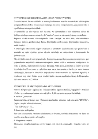 ATIVIDADES EQUILIBRADORAS DA NOSSA PRODUTIVIDADE
O conhecimento das necessidades e motivações humanas nos dão as condições básicas para
compreendermos todo o processo das mudanças no nosso comportamento, que promoverão o
equilíbrio da nossa produtividade.
O sentimento de auto-rejeição nos faz mal. Ao acreditarmos e nos sentirmos cheios de
defeitos, atraímos para nós, situações de “castigo”, como se não merecêssemos coisas boas.
Segundo a PNI atraímos com freqüência, como “castigos” na nossa vida, relacionamentos
humanos difíceis, produtividade baixa, dificuldades profissionais, dificuldades financeiras,
saúde instável, ...
A Psicologia Educacional sugere exercícios e atividades equilibradoras que promovem a
anulação da auto rejeição, geram alegria, satisfação da auto-estima e desbloqueio da
produtividade.
São atividades que devem ser praticadas diariamente, porque funcionam como exercícios que
proporcionam o equilíbrio do nosso desempenho mental e físico, aumentam a oxigenação de
todas as células, melhoram nosso estado de saúde. Além disso, estimulam o cérebro a liberar
hormônios benéficos, como as endorfinas, que anestesiam as dores, fortalecem nosso sistema
imunológico, relaxam os músculos, regularizam o funcionamento do aparelho digestivo e
produzem bem estar. Então, nossa produtividade e nossas qualidades ficam desbloqueadas,
deixando a nossa “luz” brilhar.
EXERCÈCIOS DE RECONQUISTA DA AUTO-ESTIMA
Através da “gravação” repetida das verdades sobre o a pessoa humana, “apagamos” do nosso
cérebro, gravações negativas de auto-rejeição e desbloqueamos nossa produtividade.
1. Lista de Qualidades
Faça uma lista escrita das suas 10 maiores qualidades, iniciando cada uma com “EU SOU”.
(repita e amplie a lista diariamente)
“EU SOU alegre” etc....
2. Exercícios no Espelho
Fale com você durante 5 minutos diariamente, ao levantar, sorrindo abertamente em frente ao
espelho, uma das seguintes afirmações:
3. Limpeza do Espírito
Eliminando emoções negativas, em tres etapas, com o uso da imaginação. - (repetir 3 vezes ao
dia).
 