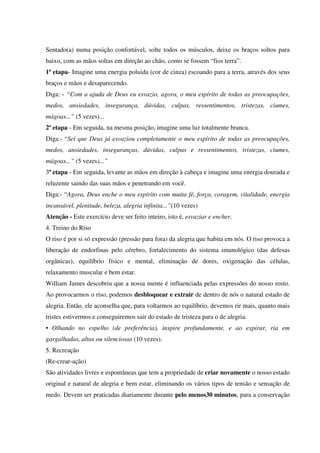 Sentado(a) numa posição confortável, solte todos os músculos, deixe os braços soltos para
baixo, com as mãos soltas em direção ao chão, como se fossem “fios terra”.
1ª etapa- Imagine uma energia poluida (cor de cinza) escoando para a terra, através dos seus
braços e mãos e desaparecendo.
Diga: - “Com a ajuda de Deus eu esvazio, agora, o meu espírito de todas as preocupações,
medos, ansiedades, insegurança, dúvidas, culpas, ressentimentos, tristezas, ciumes,
mágoas...” (5 vezes)...
2ª etapa - Em seguida, na mesma posição, imagine uma luz totalmente branca.
Diga:- “Sei que Deus já esvaziou completamente o meu espírito de todas as preocupações,
medos, ansiedades, inseguranças, dúvidas, culpas e ressentimentos, tristezas, ciumes,
mágoas...” (5 vezes)...”
3ª etapa - Em seguida, levante as mãos em direção à cabeça e imagine uma energia dourada e
reluzente saindo das suas mãos e penetrando em você.
Diga:- “Agora, Deus enche o meu espírito com muita fé, força, coragem, vitalidade, energia
incansável, plenitude, beleza, alegria infinita...”(10 vezes)
Atenção - Este exercício deve ser feito inteiro, isto é, esvaziar e encher.
4. Treino do Riso
O riso é por si só expressão (pressão para fora) da alegria que habita em nós. O riso provoca a
liberação de endorfinas pelo cérebro, fortalecimento do sistema imunológico (das defesas
orgânicas), equilíbrio físico e mental, eliminação de dores, oxigenação das células,
relaxamento muscular e bem estar.
William James descobriu que a nossa mente é influenciada pelas expressões do nosso rosto.
Ao provocarmos o riso, podemos desbloquear e extrair de dentro de nós o natural estado de
alegria. Então, ele aconselha que, para voltarmos ao equilíbrio, devemos rir mais, quanto mais
tristes estivermos e conseguiremos sair do estado de tristeza para o de alegria.
• Olhando no espelho (de preferência), inspire profundamente, e ao expirar, ria em
gargalhadas, altas ou silenciosas (10 vezes).
5. Recreação
(Re-crear-ação)
São atividades livres e espontâneas que tem a propriedade de criar novamente o nosso estado
original e natural de alegria e bem estar, eliminando os vários tipos de tensão e sensação de
medo. Devem ser praticadas diariamente durante pelo menos30 minutos, para a conservação
 