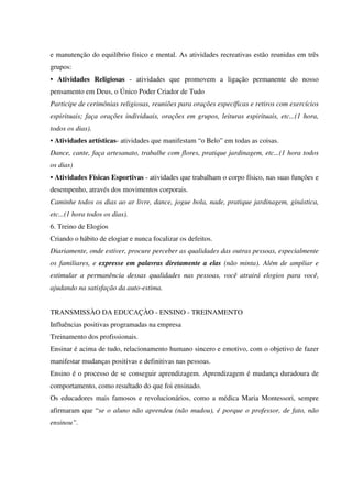 e manutenção do equilíbrio físico e mental. As atividades recreativas estão reunidas em três
grupos:
• Atividades Religiosas - atividades que promovem a ligação permanente do nosso
pensamento em Deus, o Único Poder Criador de Tudo
Participe de cerimônias religiosas, reuniões para orações específicas e retiros com exercícios
espirituais; faça orações individuais, orações em grupos, leituras espirituais, etc...(1 hora,
todos os dias).
• Atividades artísticas- atividades que manifestam “o Belo” em todas as coisas.
Dance, cante, faça artesanato, trabalhe com flores, pratique jardinagem, etc...(1 hora todos
os dias)
• Atividades Físicas Esportivas - atividades que trabalham o corpo físico, nas suas funções e
desempenho, através dos movimentos corporais.
Caminhe todos os dias ao ar livre, dance, jogue bola, nade, pratique jardinagem, ginástica,
etc...(1 hora todos os dias).
6. Treino de Elogios
Criando o hábito de elogiar e nunca focalizar os defeitos.
Diariamente, onde estiver, procure perceber as qualidades das outras pessoas, especialmente
os familiares, e expresse em palavras diretamente a elas (não minta). Além de ampliar e
estimular a permanência dessas qualidades nas pessoas, você atrairá elogios para você,
ajudando na satisfação da auto-estima.
TRANSMISSÀO DA EDUCAÇÀO - ENSINO - TREINAMENTO
Influências positivas programadas na empresa
Treinamento dos profissionais.
Ensinar é acima de tudo, relacionamento humano sincero e emotivo, com o objetivo de fazer
manifestar mudanças positivas e definitivas nas pessoas.
Ensino é o processo de se conseguir aprendizagem. Aprendizagem é mudança duradoura de
comportamento, como resultado do que foi ensinado.
Os educadores mais famosos e revolucionários, como a médica Maria Montessori, sempre
afirmaram que “se o aluno não aprendeu (não mudou), é porque o professor, de fato, não
ensinou”.
 