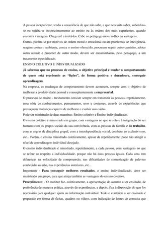 A pessoa inexperiente, tendo a consciência de que não sabe, e que necessita saber, subordina-
se ou sujeita-se inconscientemente ao ensino ou às ordens dos mais experientes, quando
encontra vantagem. Chega até a imitá-los. Cabe ao pedagogo mostrar-lhes as vantagens.
Outras, porém, se por motivos de ordem moral e emocional ou até problemas de inteligência,
reagem contra o ambiente, contra o ensino oferecido, procuram seguir outro caminho, adotar
outra atitude e proceder de outro modo, devem ser encaminhadas, pelo pedagogo, a um
tratamento especializado.
ENSINO COLETIVO E INDIVIDUALIZADO
Já sabemos que no processo de ensino, o objetivo principal é mudar o comportamento
de quem está recebendo as “lições”, de forma positiva e duradoura, conseguir
aprendizagem.
Na empresa, as mudanças de comportamento devem acontecer, sempre com o objetivo de
melhorar a produtividade pessoal e conseqüentemente a empresarial.
O processo de ensino - treinamento consiste sempre em transmitir às pessoas, repetidamente,
uma série de conhecimentos, pensamentos, usos e costumes, através de experiências que
provoquem mudanças capazes de melhorar e evoluir suas vidas.
Pode ser ministrado de duas maneiras: Ensino coletivo e Ensino individualizado.
O ensino coletivo é ministrado em grupo, com vantagens no que se refere à integração do ser
humano com os grupos sociais da sua convivência, com as pessoas da família e do trabalho,
com as regras de disciplina grupal, com a interdependência social, combate ao exclusivismo,
etc... Porém, o ensino ministrado coletivamente, apesar de repetidamente, pode não atingir o
nível de aprendizagem individual desejado.
O ensino individualizado é ministrado, repetidamente, a cada pessoa, com vantagens no que
se refere ao respeito a individualidade, porque não há duas pessoas iguais. Cada uma tem
diferenças na velocidade de compreensão, nas dificuldades de comunicação de palavras
conhecidas ou não, nas experiências anteriores, etc...
Importante - Para conseguir melhores resultados, o ensino individualizado, deve ser
ministrado em grupo, para que atinja também as vantagens do ensino coletivo.
Procedimento: - O monitor faz, coletivamente, a apresentação do assunto a ser ensinado, de
preferência de maneira prática, através de experiências, e depois, fica à disposição do que for
necessário para qualquer ajuda ou informação individual. Todo o conteúdo a ser ensinado é
preparado em forma de fichas, quadros ou vídeos, com indicação de fontes de consulta que
 