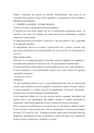 estejam a disposição, que possam ser utilizadas individualmente, cada pessoa na sua
velocidade. Dessa maneira o ensino é de boa qualidade e a a aprendizagem é mais satisfatória.
TÉCNICAS DE ENSINAR
1ª - A PRÊTICA no ENSINO - AUTOMATIZAÇÀO
A prática serve para a automatização das funções psíquicas.
É necessária em todo ensino, porque sem ela, os conhecimentos permanecem apenas “na
superficie”, uma teoria sem utilidade, sem função educativa de transformação e mudança
desejável no comportamento.
O conhecimento teórico de princípios e regras não é o que mais importa, e sim, a capacidade
de sua aplicação automática.
Os conhecimentos, devem ser executados e aperfeiçoados, isto é, treinados, repetidos, para
que passem a fazer parte da nossa personalidade e da nossa vida. Por isso, são chamados de
exercícios.
Prática significa repetir
Saber fazer só se consegue pela prática, exercitando, através de repetições de experiências, e
de comprovações repetidas de maneira certa. É a isso que chamamos de produtividade.
Uma ação realizada da melhor maneira, no menor tempo possível e com o maior rendimento.
O nosso rendimento, a nossa produtividade aumenta com o maior número de repetições
intercaladas com repouso.
“A prática faz o mestre”
ATENÇÀO
• O nosso rendimento potencial, isto é, a nossa produtividade inata, pode ser reduzida pelo
cansaço e pela saturação de exercícios repetidos, sem período de repouso. Durante o repouso,
o cansaço desaparece e se efetua o processo de aprendizagem. O recomeço “descansado”,
favorece o nosso mais alto rendimento a alta produtividade.
Já foi comprovado milhares de vezes que exercícios práticos espaçados, intercalados com
repouso levam a uma aprendizagem mais rápida e eficiente e à melhor conservação na
memória dos conhecimentos adquiridos, do que o acúmulo de exercícios sem repouso.
Deve-se praticar um conhecimento no seu todo de uma vez, para depois se dedicar às partes.
É mais econômico e mais eficiente para o êxito na aprendizagem, do que iniciar pela prática
das partes. É o “método do todo”. Na prática por partes, podem surgir associações falsas que
prejudicam a aprendizagem do todo. As repetições e a prática das partes sem a compreensão
do todo, favorece o desinteresse, a saturação e o cansaço.
 