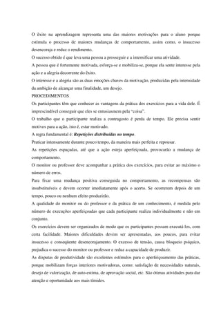 O êxito na aprendizagem representa uma das maiores motivações para o aluno porque
estimula o processo de maiores mudanças de comportamento, assim como, o insucesso
desencoraja e reduz o rendimento.
O sucesso obtido é que leva uma pessoa a prosseguir e a intensificar uma atividade.
A pessoa que é fortemente motivada, esforça-se e mobiliza-se, porque ela sente interesse pela
ação e a alegria decorrente do êxito.
O interesse e a alegria são as duas emoções chaves da motivação, produzidas pela intensidade
da ambição de alcançar uma finalidade, um desejo.
PROCEDIMENTOS
Os participantes têm que conhecer as vantagens da prática dos exercícios para a vida dele. É
imprescindível conseguir que eles se entusiasmem pela “coisa”.
O trabalho que o participante realiza a contragosto é perda de tempo. Ele precisa sentir
motivos para a ação, isto é, estar motivado.
A regra fundamental é: Repetições distribuídas no tempo.
Praticar intensamente durante pouco tempo, da maneira mais perfeita e repousar.
As repetições espaçadas, até que a ação esteja aperfeiçoada, provocarão a mudança de
comportamento.
O monitor ou professor deve acompanhar a prática dos exercícios, para evitar ao máximo o
número de erros.
Para fixar uma mudança positiva conseguida no comportamento, as recompensas são
insubstituíveis e devem ocorrer imediatamente após o acerto. Se ocorrerem depois de um
tempo, pouco ou nenhum efeito produzirão.
A qualidade do monitor ou do professor e da prática de um conhecimento, é medida pelo
número de execuções aperfeiçoadas que cada participante realiza individualmente e não em
conjunto.
Os exercícios devem ser organizados de modo que os participantes possam executá-los, com
certa facilidade. Maiores dificuldades devem ser apresentadas, aos poucos, para evitar
insucesso e conseqüente desencorajamento. O excesso de tensão, causa bloqueio psíquico,
prejudica o sucesso do monitor ou professor e reduz a capacidade de produzir.
As disputas de produtividade são excelentes estímulos para o aperfeiçoamento das práticas,
porque mobilizam forças interiores motivadoras, como: satisfação de necessidades naturais,
desejo de valorização, de auto-estima, de aprovação social, etc. São ótimas atividades para dar
atenção e oportunidade aos mais tímidos.
 