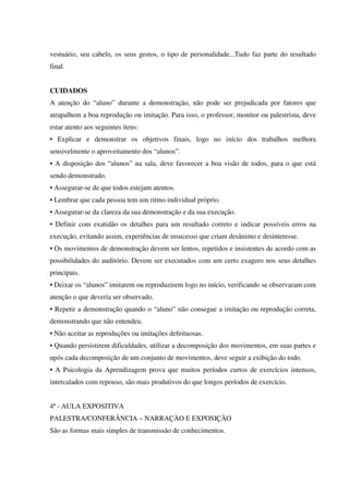 vestuário, seu cabelo, os seus gestos, o tipo de personalidade...Tudo faz parte do resultado
final.
CUIDADOS
A atenção do “aluno” durante a demonstração, não pode ser prejudicada por fatores que
atrapalhem a boa reprodução ou imitação. Para isso, o professor, monitor ou palestrista, deve
estar atento aos seguintes itens:
• Explicar e demonstrar os objetivos finais, logo no início dos trabalhos melhora
sensivelmente o aproveitamento dos “alunos”.
• A disposição dos “alunos” na sala, deve favorecer a boa visão de todos, para o que está
sendo demonstrado.
• Assegurar-se de que todos estejam atentos.
• Lembrar que cada pessoa tem um ritmo individual próprio.
• Assegurar-se da clareza da sua demonstração e da sua execução.
• Definir com exatidão os detalhes para um resultado correto e indicar possíveis erros na
execução, evitando assim, experiências de insucesso que criam desânimo e desinteresse.
• Os movimentos de demonstração devem ser lentos, repetidos e insistentes de acordo com as
possibilidades do auditório. Devem ser executados com um certo exagero nos seus detalhes
principais.
• Deixar os “alunos” imitarem ou reproduzirem logo no início, verificando se observaram com
atenção ο que deveria ser observado.
• Repetir a demonstração quando o “aluno” não consegue a imitação ou reprodução correta,
demonstrando que não entendeu.
• Não aceitar as reproduções ou imitações defeituosas.
• Quando persistirem dificuldades, utilizar a decomposição dos movimentos, em suas partes e
αpós cada decomposição de um conjunto de movimentos, deve seguir a exibição do todo.
• A Psicologia da Aprendizagem prova que muitos períodos curtos de exercícios intensos,
intercalados com repouso, são mais produtivos do que longos períodos de exercício.
4ª - AULA EXPOSITIVA
PALESTRA/CONFERÂNCIA – NARRAÇÀO E EXPOSIÇÀO
São as formas mais simples de transmissão de conhecimentos.
 