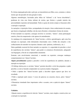 É a forma empregada pela mãe e pelo pai, ao transmitirem aos filhos, usos, costumes e valores
morais que são passados de uma geração à outra.
Algumas metodologias, fascinadas pelas idéias de “reforma” e de “novas descobertas”,
perderam de vista esta forma milenar de ensino, que formou a grande maioria das
personalidades expoentes da humanidade. Todos os graus de ensino sempre se basearam sobre
a narração e exposição.
As narrações e exposições feitas, acompanhadas de emoção e bom conhecimento do assunto,
que fazem a imaginação trabalhar, são das mais eficientes e elementares formas de ensinar.
O bom narrador ou expositor, consegue envolver os ouvintes, “alunos”, numa participação
emotiva, fruto da compreensão e não apenas do entendimento.
As mudanças do comportamento do “aluno”ouvinte, a efetiva aprendizagem, após uma boa
narração ou exposição, estão diretamente relacionadas com o brilho das emoções e dos
conhecimentos do narrador ou expositor, durante a aula (palestra, conferencia,. etc..)
Outra qualidade essencial do bom narrador ou expositor, é a capacidade de perceber o nível
de experiências dos ouvintes “alunos”, para poder se comunicar eficientemente, adequando
sua linguagem, a fim de ser compreendido claramente.
Somente com envolvimento emocional, o narrador ou expositor, consegue mudanças
comportamentais nos “alunos”ouvintes.
Alguns procedimentos ajudam a perceber o nível de experiências do auditório, durante a
narração ou exposição:
• O diálogo aberto,com os ouvintes “alunos” permite descobrir o nível das perguntas e ajuda
perceber, se está se fazendo compreender ou se precisa mudar a linguagem.
• Pedir a opinião dos “alunos”ouvintes ajuda a descobrir algum aspecto que deve ser
ressaltado.
• Pedir a repetição (pelo menos 3 vezes) de palavras ou conceitos chaves, pelos “alunos”
ouvintes.
• Dramatizar simulando fatos importantes sobre o assunto, com a ajuda de alguns “alunos”
ouvintes.
Cuidados.
• Quanto menor a experiência de vida dos “alunos” ouvintes, mais simples e emotiva deve ser
a narração ou exposição.
 
