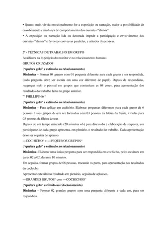 • Quanto mais vivida emocionalmente for a exposição ou narração, maior a possibilidade de
envolvimento e mudança de comportamento dos ouvintes “alunos”.
• A exposição ou narração lida ou decorada impede a participação e envolvimento dos
ouvintes “alunos” e favorece conversas paralelas, e atitudes dispersivas.
5ª - TÉCNICAS DE TRABALHO EM GRUPO
Auxiliares na exposição do monitor e no relacionamento humano
GRUPOS CRUZADOS
(“quebra gelo” e estímulo ao relacionamento)
Dinâmica – Formar 04 grupos com 01 pergunta diferente para cada grupo a ser respondida,
(cada pergunta deve ser escrita em uma cor diferente de papel). Depois de respondidas,
reagrupar todo o pessoal em grupos que contenham as 04 cores, para apresentação dos
resultados do trabalho feito no grupo anterior.
”‘ PHILLIPS 66 “
(“quebra gelo” e estímulo ao relacionamento)
Dinâmica – Para aplicar em auditório. Elaborar perguntas diferentes para cada grupo de 6
pessoas. Esses grupos devem ser formados com 03 pessoas da fileira da frente, viradas para
03 pessoas da fileira de traz
Depois de um tempo marcado (20 minutos +/-) para discussão e elaboração da resposta, um
participante de cada grupo apresenta, em plenário, o resultado do trabalho. Cada apresentação
deve ser seguida de aplauso.
—COCHICHO“ + —PEQUENOS GRUPOS“
(“quebra gelo” e estímulo ao relacionamento)
Dinâmica– Elaborar uma única pergunta para ser respondida em cochicho, pelos ouvintes em
pares 02 a 02, durante 10 minutos.
Em seguida, formar grupos de 08 pessoas, trocando os pares, para apresentação dos resultados
do cochicho.
Apresentar este último resultado em plenário, seguida de aplausos.
—GRANDES GRUPOS“ com —COCHICHOS“
(“quebra gelo” estímulo ao relacionamento)
Dinâmica – Formar 02 grandes grupos com uma pergunta diferente a cada um, para ser
respondida.
 