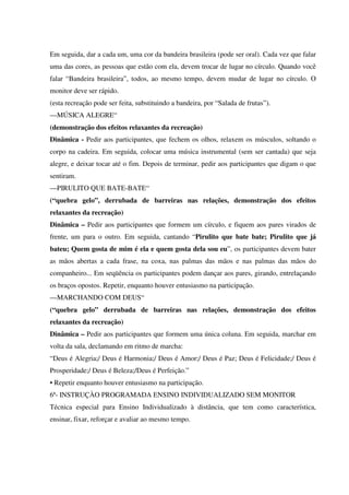 Em seguida, dar a cada um, uma cor da bandeira brasileira (pode ser oral). Cada vez que falar
uma das cores, as pessoas que estão com ela, devem trocar de lugar no círculo. Quando você
falar “Bandeira brasileira”, todos, ao mesmo tempo, devem mudar de lugar no círculo. O
monitor deve ser rápido.
(esta recreação pode ser feita, substituindo a bandeira, por “Salada de frutas”).
—MÚSICA ALEGRE“
(demonstração dos efeitos relaxantes da recreação)
Dinâmica - Pedir aos participantes, que fechem os olhos, relaxem os músculos, soltando o
corpo na cadeira. Em seguida, colocar uma música instrumental (sem ser cantada) que seja
alegre, e deixar tocar até o fim. Depois de terminar, pedir aos participantes que digam o que
sentiram.
—PIRULITO QUE BATE-BATE“
(“quebra gelo”, derrubada de barreiras nas relações, demonstração dos efeitos
relaxantes da recreação)
Dinâmica – Pedir aos participantes que formem um círculo, e fiquem aos pares virados de
frente, um para o outro. Em seguida, cantando “Pirulito que bate bate; Pirulito que já
bateu; Quem gosta de mim é ela e quem gosta dela sou eu”, os participantes devem bater
as mãos abertas a cada frase, na coxa, nas palmas das mãos e nas palmas das mãos do
companheiro... Em seqüência os participantes podem dançar aos pares, girando, entrelaçando
os braços opostos. Repetir, enquanto houver entusiasmo na participação.
—MARCHANDO COM DEUS“
(“quebra gelo” derrubada de barreiras nas relações, demonstração dos efeitos
relaxantes da recreação)
Dinâmica – Pedir aos participantes que formem uma única coluna. Em seguida, marchar em
volta da sala, declamando em ritmo de marcha:
“Deus é Alegria;/ Deus é Harmonia;/ Deus é Amor;/ Deus é Paz; Deus é Felicidade;/ Deus é
Prosperidade;/ Deus é Beleza;/Deus é Perfeição.”
• Repetir enquanto houver entusiasmo na participação.
6ª- INSTRUÇÀO PROGRAMADA ENSINO INDIVIDUALIZADO SEM MONITOR
Técnica especial para Ensino Individualizado à distância, que tem como característica,
ensinar, fixar, reforçar e avaliar ao mesmo tempo.
 