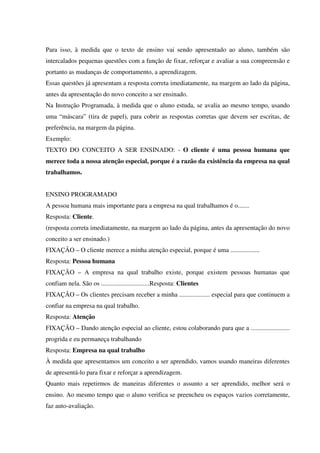 Para isso, à medida que o texto de ensino vai sendo apresentado ao aluno, também são
intercalados pequenas questões com a função de fixar, reforçar e avaliar a sua compreensão e
portanto as mudanças de comportamento, a aprendizagem.
Essas questões já apresentam a resposta correta imediatamente, na margem ao lado da página,
antes da apresentação do novo conceito a ser ensinado.
Na Instrução Programada, à medida que o aluno estuda, se avalia ao mesmo tempo, usando
uma “máscara” (tira de papel), para cobrir as respostas corretas que devem ser escritas, de
preferência, na margem da página.
Exemplo:
TEXTO DO CONCEITO A SER ENSINADO: - O cliente é uma pessoa humana que
merece toda a nossa atenção especial, porque é a razão da existência da empresa na qual
trabalhamos.
ENSINO PROGRAMADO
A pessoa humana mais importante para a empresa na qual trabalhamos é o.......
Resposta: Cliente.
(resposta correta imediatamente, na margem ao lado da página, antes da apresentação do novo
conceito a ser ensinado.)
FIXAÇÃO – O cliente merece a minha atenção especial, porque é uma ..................
Resposta: Pessoa humana
FIXAÇÃO – A empresa na qual trabalho existe, porque existem pessoas humanas que
confiam nela. São os ..............................Resposta: Clientes
FIXAÇÃO – Os clientes precisam receber a minha ................... especial para que continuem a
confiar na empresa na qual trabalho.
Resposta: Atenção
FIXAÇÃO – Dando atenção especial ao cliente, estou colaborando para que a ........................
progrida e eu permaneça trabalhando
Resposta: Empresa na qual trabalho
À medida que apresentamos um conceito a ser aprendido, vamos usando maneiras diferentes
de apresentá-lo para fixar e reforçar a aprendizagem.
Quanto mais repetirmos de maneiras diferentes o assunto a ser aprendido, melhor será o
ensino. Ao mesmo tempo que o aluno verifica se preencheu os espaços vazios corretamente,
faz auto-avaliação.
 