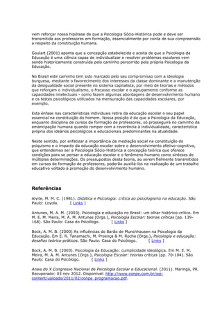 vem reforçar nossa hipótese de que a Psicologia Sócio-Histórica pode e deve ser
transmitida aos professores em formação, essencialmente por conta de sua compreensão
a respeito da constituição humana.
Goulart (2001) aponta que a concepção estabelecida e aceita de que a Psicologia da
Educação é uma ciência capaz de individualizar e resolver problemas escolares vem
sendo historicamente construída pelo caminho percorrido pela própria Psicologia da
Educação.
No Brasil este caminho tem sido marcado pelo seu compromisso com a ideologia
burguesa, mediante o favorecimento dos interesses da classe dominante e a manutenção
da desigualdade social presente no sistema capitalista, por meio de teorias e métodos
que reforçam o individualismo, o fracasso escolar e o agrupamento conforme as
capacidades intelectuais - como fazem algumas abordagens de desenvolvimento humano
e os testes psicológicos utilizados na mensuração das capacidades escolares, por
exemplo.
Esta ênfase nas características individuais retira da educação escolar o seu papel
essencial na constituição do homem. Nossa posição é de que a Psicologia da Educação,
enquanto disciplina de cursos de formação de professores, só prosseguirá no caminho da
emancipação humana quando romper com a reverência à individualidade, característica
própria dos ideários psicológicos e educacionais predominantes na atualidade.
Neste sentido, por enfatizar a importância da mediação social na constituição do
psiquismo e o impacto da educação escolar sobre o desenvolvimento afetivo-cognitivo,
que entendemos ser a Psicologia Sócio-Histórica a concepção teórica que oferece
condições para se pensar a educação escolar e o fenômeno humano como sínteses de
múltiplas determinações. Os pressupostos desta teoria, ao serem fielmente transmitidos
em cursos de formação de professores, poderão auxiliá-los na realização de um trabalho
educativo voltado à promoção do desenvolvimento humano.
Referências
Alvite, M. M. C. (1981). Didática e Psicologia: crítica ao psicologismo na educação. São
Paulo: Loyola. [ Links ]
Antunes, M. A. M. (2003). Psicologia e educação no Brasil: um olhar histórico-crítico. Em
M. E. M. Meira, M. A. M. Antunes (Orgs.), Psicologia Escolar: teorias críticas (pp. 139-
168). São Paulo: Casa do Psicólogo. [ Links ]
Bock, A. M. B. (2000) As influências do Barão de Munchhausen na Psicologia da
Educação. Em E. R. Tanamachi, M. Proença & M. Rocha (Orgs.), Psicologia e educação:
desafios teórico-práticos. São Paulo: Casa do Psicólogo. [ Links ]
Bock, A. M. B. (2003). Psicologia da Educação: cumplicidade ideológica. Em M. E. M.
Meira, M. A. M. Antunes (Orgs.), Psicologia Escolar: teorias críticas (pp. 70-104). São
Paulo: Casa do Psicólogo. [ Links ]
Anais do X Congresso Nacional de Psicologia Escolar e Educacional. (2011). Maringá, PR.
Recuperado: 03 nov 2012. Disponível: http://www.conpe.com.br/wp-
content/uploads/2011/02/conpe_programacao.pdf.
 