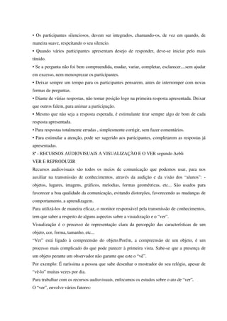 • Os participantes silenciosos, devem ser integrados, chamando-os, de vez em quando, de
maneira suave, respeitando o seu silencio.
• Quando vários participantes apresentam desejo de responder, deve-se iniciar pelo mais
tímido.
• Se a pergunta não foi bem compreendida, mudar, variar, completar, esclarecer....sem ajudar
em excesso, nem menosprezar os participantes.
• Deixar sempre um tempo para os participantes pensarem, antes de interromper com novas
formas de perguntas.
• Diante de várias respostas, não tomar posição logo na primeira resposta apresentada. Deixar
que outros falem, para animar a participação.
• Mesmo que não seja a resposta esperada, é estimulante tirar sempre algo de bom de cada
resposta apresentada.
• Para respostas totalmente erradas , simplesmente corrigir, sem fazer comentários.
• Para estimular a atenção, pode ser sugerido aos participantes, completarem as respostas já
apresentadas.
8ª - RECURSOS AUDIOVISUAIS A VISUALIZAÇÀO E O VER segundo Aebli
VER E REPRODUZIR
Recursos audiovisuais são todos os meios de comunicação que podemos usar, para nos
auxiliar na transmissão de conhecimentos, através da audição e da visão dos “alunos”: -
objetos, lugares, imagens, gráficos, melodias, formas geométricas, etc... São usados para
favorecer a boa qualidade da comunicação, evitando distorções, favorecendo as mudanças de
comportamento, a aprendizagem.
Para utilizá-los de maneira eficaz, o monitor responsável pela transmissão de conhecimentos,
tem que saber a respeito de alguns aspectos sobre a visualização e o “ver”.
Visualização é o processo de representação clara da percepção das características de um
objeto, cor, forma, tamanho, etc...
“Ver” está ligado à compreensão do objeto.Porém, a compreensão de um objeto, é um
processo mais complicado do que pode parecer à primeira vista. Sabe-se que a presença de
um objeto perante um observador não garante que este o “vê”.
Por exemplo: É raríssima a pessoa que sabe desenhar o mostrador do seu relógio, apesar de
“vê-lo” muitas vezes por dia.
Para trabalhar com os recursos audiovisuais, enfocamos os estudos sobre o ato de “ver”.
O “ver”, envolve vários fatores:
 