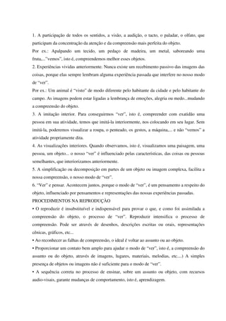 1. A participação de todos os sentidos, a visão, a audição, o tacto, o paladar, o olfato, que
participam da concentração da atenção e da compreensão mais perfeita do objeto.
Por ex.: Apalpando um tecido, um pedaço de madeira, um metal, saboreando uma
fruta,...”vemos”, isto é, compreendemos melhor esses objetos.
2. Experiências vividas anteriormente. Nunca existe um recebimento passivo das imagens das
coisas, porque elas sempre lembram alguma experiência passada que interfere no nosso modo
de “ver”.
Por ex.: Um animal é “visto” de modo diferente pelo habitante da cidade e pelo habitante do
campo. As imagens podem estar ligadas a lembrança de emoções, alegria ou medo...mudando
a compreensão do objeto.
3. A imitação interior. Para conseguirmos “ver”, isto é, compreender com exatidão uma
pessoa em sua atividade, temos que imitá-la interiormente, nos colocando em seu lugar. Sem
imitá-la, poderemos visualizar a roupa, o penteado, os gestos, a máquina,... e não “vemos” a
atividade propriamente dita.
4. As visualizações interiores. Quando observamos, isto é, visualizamos uma paisagem, uma
pessoa, um objeto... o nosso “ver” é influenciado pelas características, das coisas ou pessoas
semelhantes, que interiorizamos anteriormente.
5. A simplificação ou decomposição em partes de um objeto ou imagem complexa, facilita a
nossa compreensão, o nosso modo de “ver”.
6. “Ver” e pensar. Acontecem juntos, porque o modo de “ver”, é um pensamento a respeito do
objeto, influenciado por pensamentos e representações das nossas experiências passadas.
PROCEDIMENTOS NA REPRODUÇÀO
• O reproduzir é insubstituível e indispensável para provar o que, e como foi assimilada a
compreensão do objeto, o processo de “ver”. Reproduzir intensifica o processo de
compreensão. Pode ser através de desenhos, descrições escritas ou orais, representações
cênicas, gráficos, etc...
• Ao reconhecer as falhas de compreensão, o ideal é voltar ao assunto ou ao objeto.
• Proporcionar um contato bem amplo para ajudar o modo de “ver”, isto é, a compreensão do
assunto ou do objeto, através de imagens, lugares, materiais, melodias, etc....) A simples
presença de objetos ou imagens não é suficiente para o modo de “ver”.
• A sequência correta no processo de ensinar, sobre um assunto ou objeto, com recursos
audio-visais, garante mudanças de comportamento, isto é, aprendizagem.
 