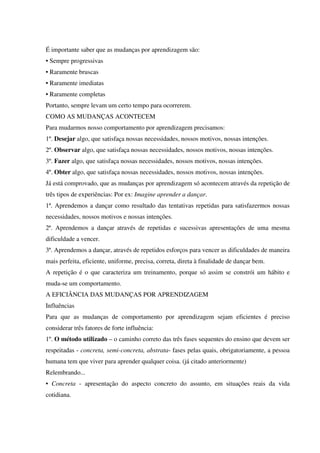 É importante saber que as mudanças por aprendizagem são:
• Sempre progressivas
• Raramente bruscas
• Raramente imediatas
• Raramente completas
Portanto, sempre levam um certo tempo para ocorrerem.
COMO AS MUDANÇAS ACONTECEM
Para mudarmos nosso comportamento por aprendizagem precisamos:
1º. Desejar algo, que satisfaça nossas necessidades, nossos motivos, nossas intenções.
2º. Observar algo, que satisfaça nossas necessidades, nossos motivos, nossas intenções.
3º. Fazer algo, que satisfaça nossas necessidades, nossos motivos, nossas intenções.
4º. Obter algo, que satisfaça nossas necessidades, nossos motivos, nossas intenções.
Já está comprovado, que as mudanças por aprendizagem só acontecem através da repetição de
três tipos de experiências: Por ex: Imagine aprender a dançar.
1ª. Aprendemos a dançar como resultado das tentativas repetidas para satisfazermos nossas
necessidades, nossos motivos e nossas intenções.
2ª. Aprendemos a dançar através de repetidas e sucessivas apresentações de uma mesma
dificuldade a vencer.
3ª. Aprendemos a dançar, através de repetidos esforços para vencer as dificuldades de maneira
mais perfeita, eficiente, uniforme, precisa, correta, direta à finalidade de dançar bem.
A repetição é o que caracteriza um treinamento, porque só assim se constrói um hábito e
muda-se um comportamento.
A EFICIÂNCIA DAS MUDANÇAS POR APRENDIZAGEM
Influências
Para que as mudanças de comportamento por aprendizagem sejam eficientes é preciso
considerar três fatores de forte influência:
1º. O método utilizado – o caminho correto das três fases sequentes do ensino que devem ser
respeitadas - concreta, semi-concreta, abstrata- fases pelas quais, obrigatoriamente, a pessoa
humana tem que viver para aprender qualquer coisa. (já citado anteriormente)
Relembrando...
• Concreta - apresentação do aspecto concreto do assunto, em situações reais da vida
cotidiana.
 