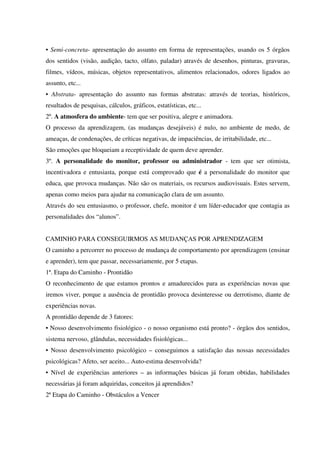 • Semi-concreta- apresentação do assunto em forma de representações, usando os 5 órgãos
dos sentidos (visão, audição, tacto, olfato, paladar) através de desenhos, pinturas, gravuras,
filmes, vídeos, músicas, objetos representativos, alimentos relacionados, odores ligados ao
assunto, etc...
• Abstrata- apresentação do assunto nas formas abstratas: através de teorias, históricos,
resultados de pesquisas, cálculos, gráficos, estatísticas, etc...
2º. A atmosfera do ambiente- tem que ser positiva, alegre e animadora.
O processo da aprendizagem, (as mudanças desejáveis) é nulo, no ambiente de medo, de
ameaças, de condenações, de críticas negativas, de impaciências, de irritabilidade, etc...
São emoções que bloqueiam a receptividade de quem deve aprender.
3º. A personalidade do monitor, professor ou administrador - tem que ser otimista,
incentivadora e entusiasta, porque está comprovado que é a personalidade do monitor que
educa, que provoca mudanças. Não são os materiais, os recursos audiovisuais. Estes servem,
apenas como meios para ajudar na comunicação clara de um assunto.
Através do seu entusiasmo, o professor, chefe, monitor é um líder-educador que contagia as
personalidades dos “alunos”.
CAMINHO PARA CONSEGUIRMOS AS MUDANÇAS POR APRENDIZAGEM
O caminho a percorrer no processo de mudança de comportamento por aprendizagem (ensinar
e aprender), tem que passar, necessariamente, por 5 etapas.
1ª. Etapa do Caminho - Prontidão
O reconhecimento de que estamos prontos e amadurecidos para as experiências novas que
iremos viver, porque a ausência de prontidão provoca desinteresse ou derrotismo, diante de
experiências novas.
A prontidão depende de 3 fatores:
• Nosso desenvolvimento fisiológico - o nosso organismo está pronto? - órgãos dos sentidos,
sistema nervoso, glândulas, necessidades fisiológicas...
• Nosso desenvolvimento psicológico – conseguimos a satisfação das nossas necessidades
psicológicas? Afeto, ser aceito... Auto-estima desenvolvida?
• Nível de experiências anteriores – as informações básicas já foram obtidas, habilidades
necessárias já foram adquiridas, conceitos já aprendidos?
2ª Etapa do Caminho - Obstáculos a Vencer
 