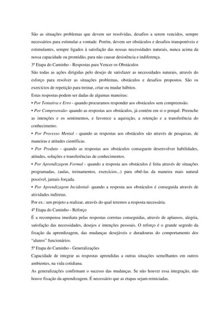 São as situações problemas que devem ser resolvidas, desafios a serem vencidos, sempre
necessários para estimular a vontade. Porém, devem ser obstáculos e desafios transponíveis e
estimulantes, sempre ligados à satisfação das nossas necessidades naturais, nunca acima da
nossa capacidade ou prontidão, para não causar desistência e indiferença.
3ª Etapa do Caminho - Respostas para Vencer os Obstáculos
São todas as ações dirigidas pelo desejo de satisfazer as necessidades naturais, através do
esforço para resolver as situações problemas, obstáculos e desafios propostos. São os
exercícios de repetição para treinar, criar ou mudar hábitos.
Estas respostas podem ser dadas de algumas maneiras:
• Por Tentativa e Erro - quando procuramos responder aos obstáculos sem compreensão.
• Por Compreensão- quando as respostas aos obstáculos, já contém em si o porquê. Preenche
as intenções e os sentimentos, e favorece a aquisição, a retenção e a transferência do
conhecimento.
• Por Processo Mental - quando as respostas aos obstáculos são através de pesquisas, de
maneiras e atitudes científicas.
• Por Produto - quando as respostas aos obstáculos conseguem desenvolver habilidades,
atitudes, soluções e transferências de conhecimentos.
• Por Aprendizagem Formal - quando a resposta aos obstáculos é feita através de situações
programadas, (aulas, treinamentos, exercícios...) para obtê-las da maneira mais natural
possível, jamais forçada.
• Por Aprendizagem Incidental- quando a resposta aos obstáculos é conseguida através de
atividades indiretas.
Por ex.: um projeto a realizar, através do qual teremos a resposta necessária.
4ª Etapa do Caminho - Reforço
É a recompensa imediata pelas respostas corretas conseguidas, através de aplausos, alegria,
satisfação das necessidades, desejos e intenções pessoais. O reforço é o grande segredo da
fixação da aprendizagem, das mudanças desejáveis e duradouras do comportamento dos
“alunos” funcionários.
5ª Etapa do Caminho - Generalizações
Capacidade de integrar as respostas aprendidas a outras situações semelhantes em outros
ambientes, na vida cotidiana.
As generalizações confirmam o sucesso das mudanças. Se não houver essa integração, não
houve fixação da aprendizagem. É necessário que as etapas sejam reiniciadas.
 